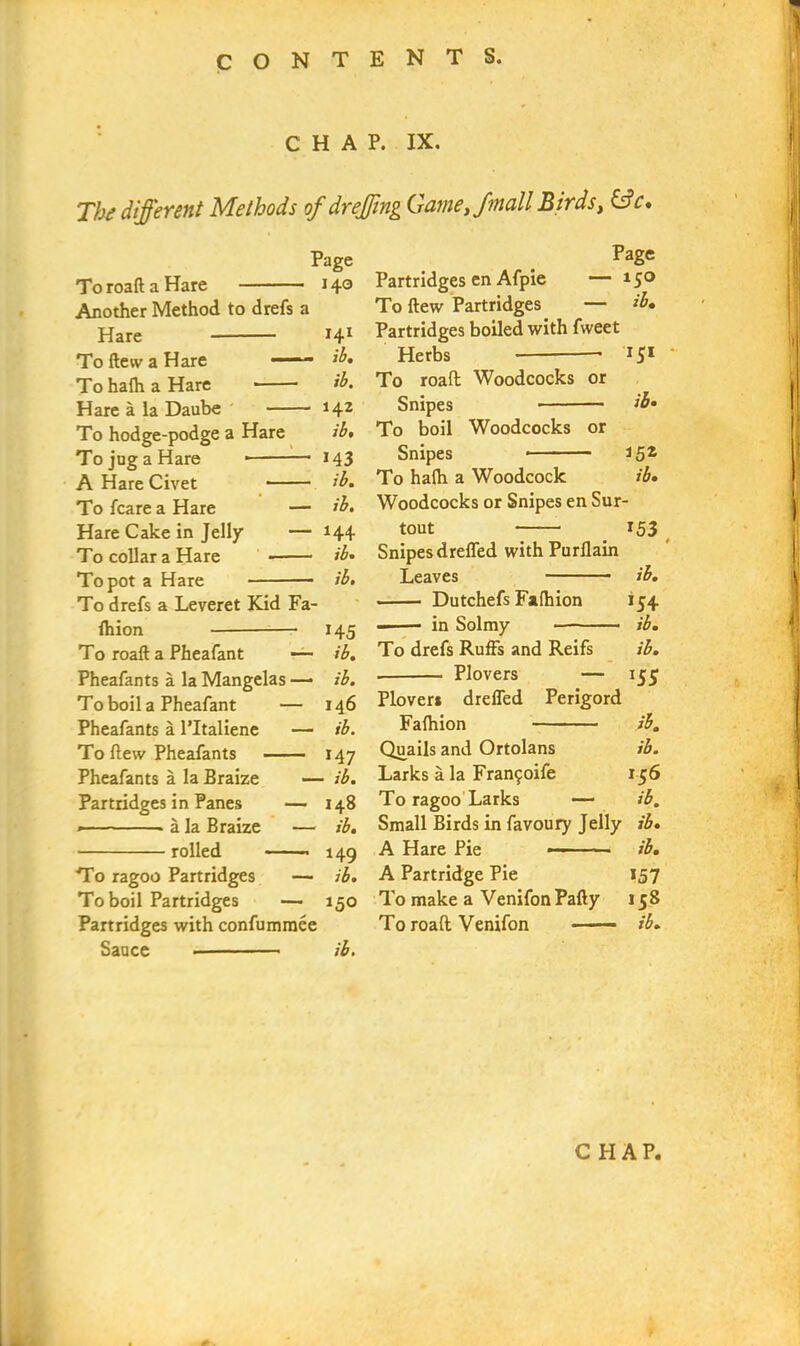 CHAP. IX. The different Methods of dr effing Game,/mail Birds, &c. ToroaflaHare Another Method to drefs a Hare To flew a Hare '■■■■ To hafh a Hare Hare a la Daube To hodge-podge a Hare To jug a Hare * A Hare Civet To fcare a Hare — Hare Cake in Jelly — To collar a Hare To pot a Hare To drefs a Leveret Kid Fa- fhion To roaft a Pheafant — Page 140 141 ib. ib. 142 ib, 143 ib. ib. 144 ib, ib. 145 ib. Pheafants a la Mangelas — ib. To boil a Pheafant — 146 Pheafants a l’ltaliene — ib. To flew Pheafants 147 Pheafants a la Braize — ib. Partridges in Panes — 148 * - - ■ ■ » a la Braize — ib, rolled • 149 To ragoo Partridges — ib. To boil Partridges — 150 Partridges with confummee Sauce ib. Page Partridges en Afpie — 15° To flew Partridges — ib. Partridges boiled with fweet Herbs 15* To roaft Woodcocks or Snipes ib* To boil Woodcocks or Snipes *5Z To hafh a Woodcock ib. Woodcocks or Snipes en Sur- tout 153 Snipes dreffed with Purflain Leaves ib. Dutchefs Fafhion 154 in Solmy ib. To drefs Ruffs and Reifs ib. . Plovers — 155 Plover* dreffed Perigord Fafhion ib. Quails and Ortolans ib. Larks a la Frawjoife 156 To ragoo Larks — ib. Small Birds in favoury Jelly ib. A Hare Pie ■ - • ib. A Partridge Pie 157 To make a Venifon Pally 158 To roaft Venifon - —- ib.