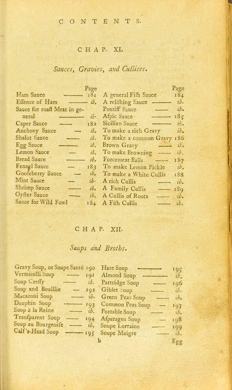 CHAP. XI. Sauces, Gravies} and Cullices. Page 1 Page Ham Sauce i8r A general Fifh Sauce 184 Eflence of Ham — ib. A relifhing Sauce - ib. Sauce for roaft Meat in ge- Pontiff Sauce ib. • ib•, - 18 e Caper Sauce 182 Sicilian Sauce - ib. Anchovy Sauce — ib. To make a rich Gravy ib. Shalot Sauce ib. To make a common Gravy 186 Egg Sauce ib. Brown Gravy — ib. Lemon Sauce — ib. To make Browning - ib. Bread Sauce - ib. Forcemeat Balls 187 Fennel Sauce — 183 To make Lemon Pickle ib. Goofeberry Sauce — ib. To make a White Cullis 188 Mint Sauce — ib• A rich Cullis - ib. Shrimp Sauce ib. A Family Cullis -189 Oyfter Sauce . ib. A Cullis of Roots ib. Sauce for Wild Fowl 184 A Fifh Cullis - ib. CHAP. XII. Soups and Broths. Gravy Soup, or Soupe Sante 190 Hare Soup ■— ■ \gg Vermicelli Soup 191 Almond Soup ib. Soup Crefly ib. Partridge Soup 196 Soup and Bouillie — 192 Giblet Soup ib. Macaroni Soup ib. Green Peas Soup -- - — ib. Dauphin Soup • 193 Common Peas Soup — 197 Soup a la Reine ib. Portable Soup ib. Tranfparent Soup 194. Afparagus Soup —. 198 Soup au Bourgeoife ib. Soupe Lorraine 199 Calf j-Head Soup — 195 Soupe Maigre ib. b Egg