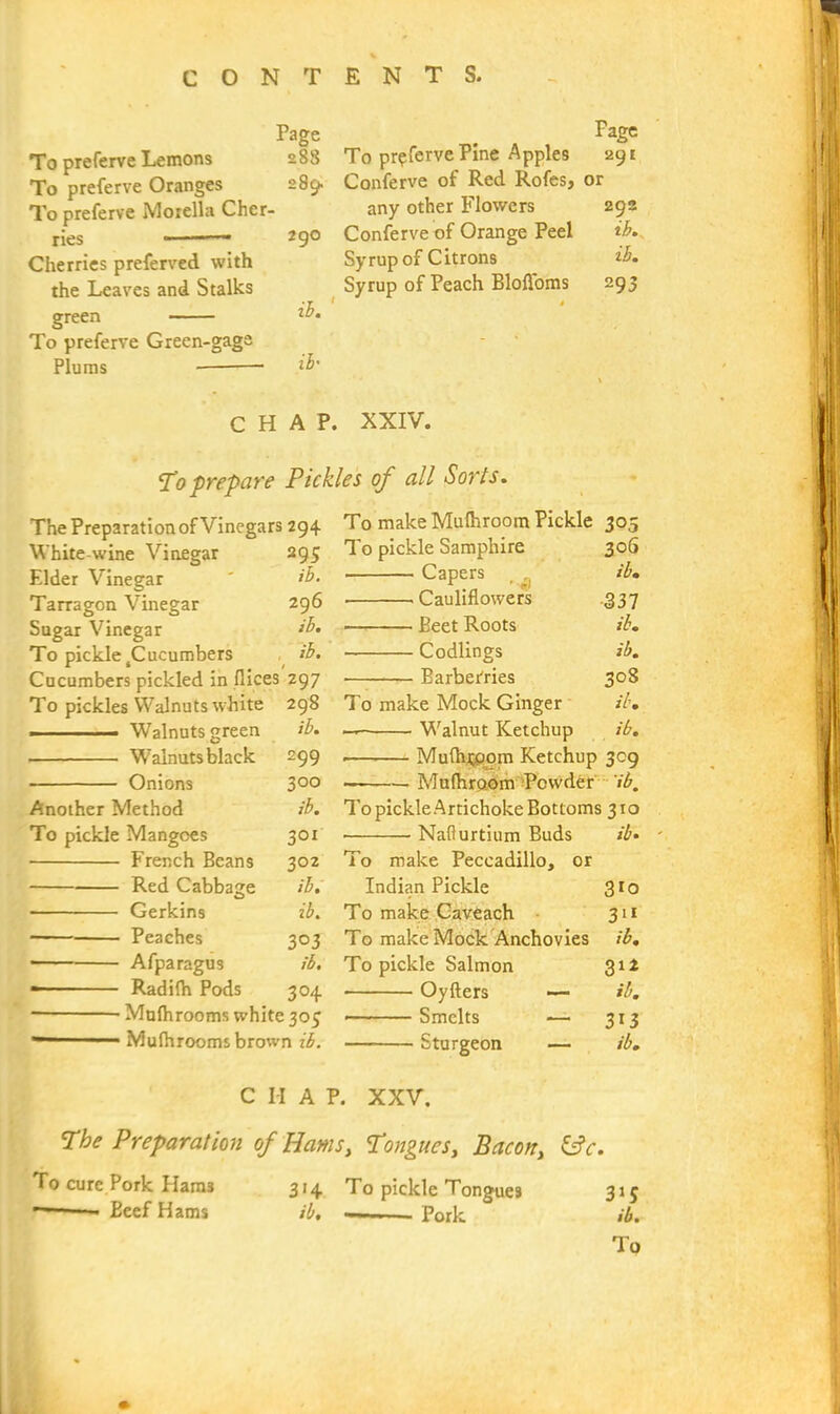 Page To preferve Lemons 288 To preferve Oranges 289. To preferve Morelia Cher- ries “ —• 2 9° Cherries preferved with the Leaves and Stalks green To preferve Green-gaga Plums — ib' Fage To pr?ferve Pine Apples 291 Conferve of Red Rofes, or any other Flowers 292 Conferve of Orange Peel ib. Syrup of Citrons ib. Syrup of Peach BloAoms 293 CHAP. XXIV. To prepare Pickles of all Sorts. The Preparation of Vinegars 294 White-wine Vinegar 295 Elder Vinegar ' ib. Tarragon Vinegar 296 Sugar Vinegar ib. To pickle 4Cucumbers ib. Cucumbers pickled in dices Z97 To pickles Walnuts white 298 ■ Walnuts green ib. Walnuts black 299 Onions 3°° Another Method ib. To pickle Mangoes 301 French Beans 302 Red Cabbage ib. Gerkins ib. Peaches 303 Afparagus ib. — - ■ Radifh Pods 304 Mulhrooms white 305 Mufhrooms brown ib. To make Mulhroom Pickle 305 To pickle Samphire 306 Capers _ ib. Cauliflowers .337 Beet Roots ib. Codlings ib. Barberries 308 To make Mock Ginger ib. — Walnut Ketchup ib. ■ Mulhtcjom Ketchup 309 To pickle Artichoke Bottoms 310 • Naflurtium Buds ib. - To make Peccadillo, or Indian Pickle 310 To make Caveach 311 To make Mock Anchovies ib. To pickle Salmon 312 Oyfters — ib. • Smelts — 3x3 Sturgeon — ib. C H A P. XXV. The Preparation of Hams, Tongues, Bacon, &c. To cure Pork Ham3 Beef Hams 314 To pickle Tongues ib, Pork 3i5 ib.