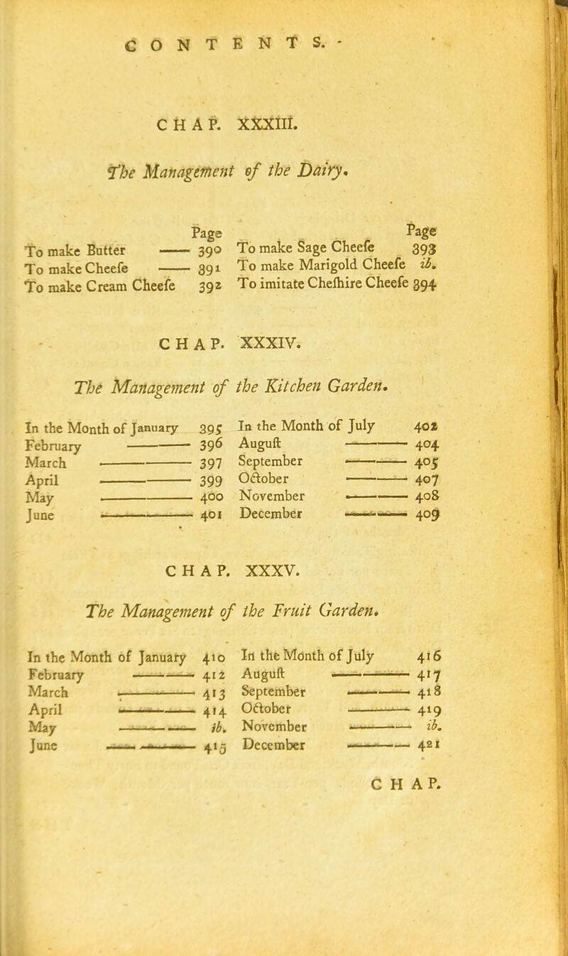 CHAP. XXXIII. The Management of the Dairy. Page Page To make Butter 390 To make Sage Cheefe 393 TomakeCheefe 391 To make Marigold Cheefe ib. To make Cream Cheefe 392 To imitate Chefhire Cheefe 394 CHAP. XXXIV. The Management of the Kitchen Garden. In the Month of January 39$ In the Month of July February 396 Auguft 397 September 399 October 400 November • 401 December CHAP. XXXV. The Management of the Fruit Garden. In the Month of January 410 Irt the Month of July February 412 Auguft ■ — March * 413 September —— April 414 Oftober May —• ib. November »*“— June ——. ——— 415 December 416 417 418 419 ib. 421 March April May June 40* 404 4°5 407 405 4°9