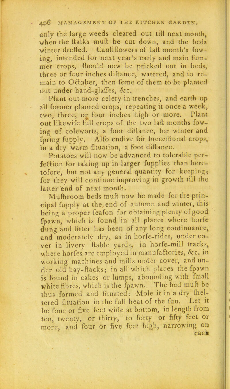 only the large weeds cleared out till next month, when the (talks mud be cut down, and the beds winter dreffed. Cauliflowers of lad month’s fow- ing, intended for next year’s early and main dim- mer crops, fhould now be pricked out in beds, three or four inches didance, watered, and to re- main to OClober, then fome of them to be planted out under hand-glades, &c. Plant out more celery in trenches, and earth up all former planted crops, repeating it once a week, two, three, or four inches high or more. Plant out likewife full crops of the two lad months fow- ing of coleworts, a foot didance, for winter and foring fupply. Alfo endive for fuccedional crops, in a dry warm fituation, a foot didance. Potatoes will now be advanced to tolerable per- fection for taking up in larger fupplies than here- tofore, but not any general quantity for keeping; for they will continue improving in growth till the latter end of next month. Mufhroom beds mud now be made for the prin- cipal fupply at the end of autumn and winter, this being a proper feafon for obtaining plenty of good fpawn, which is found in all places where horfe dung and litter has been of any long continuance, and moderately dry, as in horfe-rides, under co- ver in livery dable yards, in horfe-mill tracks, where horfes are employed in manufaftories, Sec. in working machines and mills under cover, and un- der old hay-dacks; in all which places the fpawn is found in cakes or lumps, abounding with fmall white fibres, which is the fpawn. The bed mud be thus formed and fituated: Mole it in a dry fhel- tered fituation in the full heat of the fun. Let it be four or five feet wide at bottom, in length from ten, twenty, or thirty, to forty or fifty feet or more, and four or five feet high, narrowing on eack