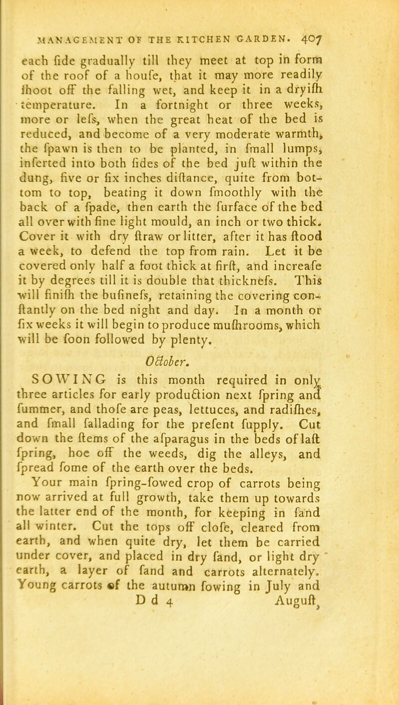 each fide gradually till they meet at top in form of the roof of a houfe, that it may more readily Ihoot off the falling wet, and keep it in a dryifh temperature. In a fortnight or three weeks, more or lefs, when the great heat of the bed is reduced, and become of a very moderate warmth, the fpawn is then to be planted, in fmall lumps, inferted into both fides of the bed juft within the dung, five or fix inches diftance, quite from bot- tom to top, beating it down fmoothly with the back of a fpade, then earth the furface of the bed all over with fine light mould, an inch or two thick. Cover it with dry draw or litter, after it has ftood a week, to defend the top from rain. Let it be covered only half a foot thick at firft, and increafe it by degrees till it is double that thicknefs. This will finifh the bufinefs, retaining the covering con- ftantly on the bed night and day. In a month or fix weeks it will begin to produce mufhrooms, which will be foon followed by plenty. October. SOWING is this month required in only three articles for early produ&ion next fpring and fummer, and thofe are peas, lettuces, and radifhes, and fmall fallading for the prefent fupply. Cut down the items of the afparagus in the beds oflaft fpring, hoe off the weeds, dig the alleys, and fpread fome of the earth over the beds. Your main fpring-fowed crop of carrots being now arrived at full growth, take them up towards the latter end of the month, for keeping in fand all winter. Cut the tops off clofe, cleared from earth, and when quite dry, let them be carried under cover, and placed in dry fand, or light dry ' earth, a layer of fand and carrots alternately. Young carrots «f the autumn fowing in July and D d 4 Auguft^