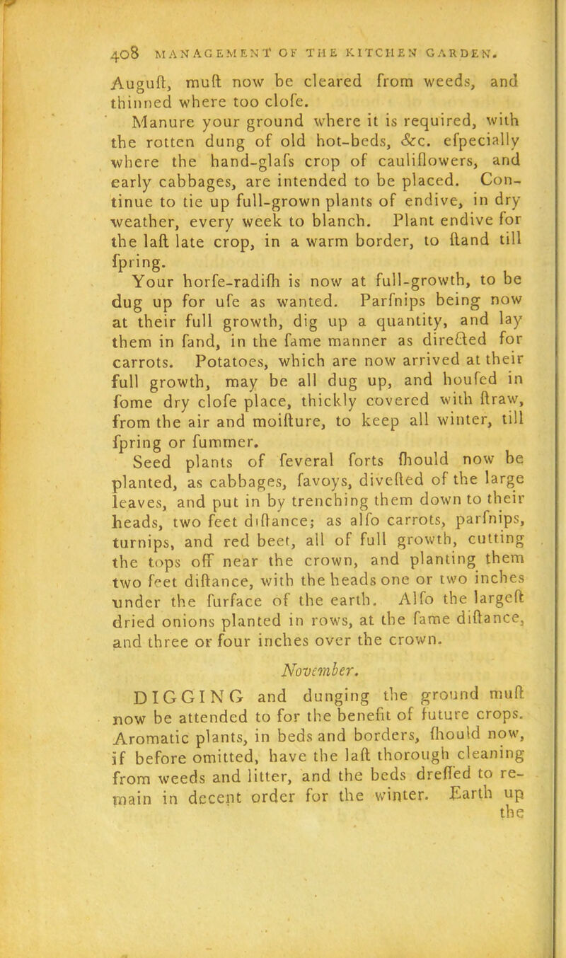Augud, mud now be cleared from weeds, and thinned where too clofe. Manure your ground where it is required, with the rotten dung of old hot-beds, &c. efpecially where the hand-glafs crop of cauliflowers, and early cabbages, are intended to be placed. Con- tinue to tie up full-grown plants of endive, in dry weather, every week to blanch. Plant endive for the 1 aft late crop, in a warm border, to (land till fpring. Your horfe-radifh is now at full-growth, to be dug up for ufe as wanted. Parfnips being now at their full growth, dig up a quantity, and lay them in fand, in the fame manner as directed for carrots. Potatoes, which are now arrived at their full growth, may be all dug up, and houfed in fome dry clofe place, thickly covered with draw, from the air and moidure, to keep all winter, till fpring or fumrner. Seed plants of feveral forts fhould now be planted, as cabbages, favoys, diveded of the large leaves, and put in by trenching them down to their heads, two feet didance; as alfo carrots, parfnips, turnips, and red beef, all of full growth, cutting the tops off near the crown, and planting them two feet didance, with the heads one or two inches under the furface of the earth. Alfo the larged dried onions planted in rows, at the fame didance, and three or four inches over the crown. November. DIGGING and dunging the ground mud now be attended to for the benefit of future crops. Aromatic plants, in beds and borders, fhould now, if before omitted, have the lad thorough cleaning from weeds and litter, and the beds dred'ed to re- main in decent order for the winter. Earth up