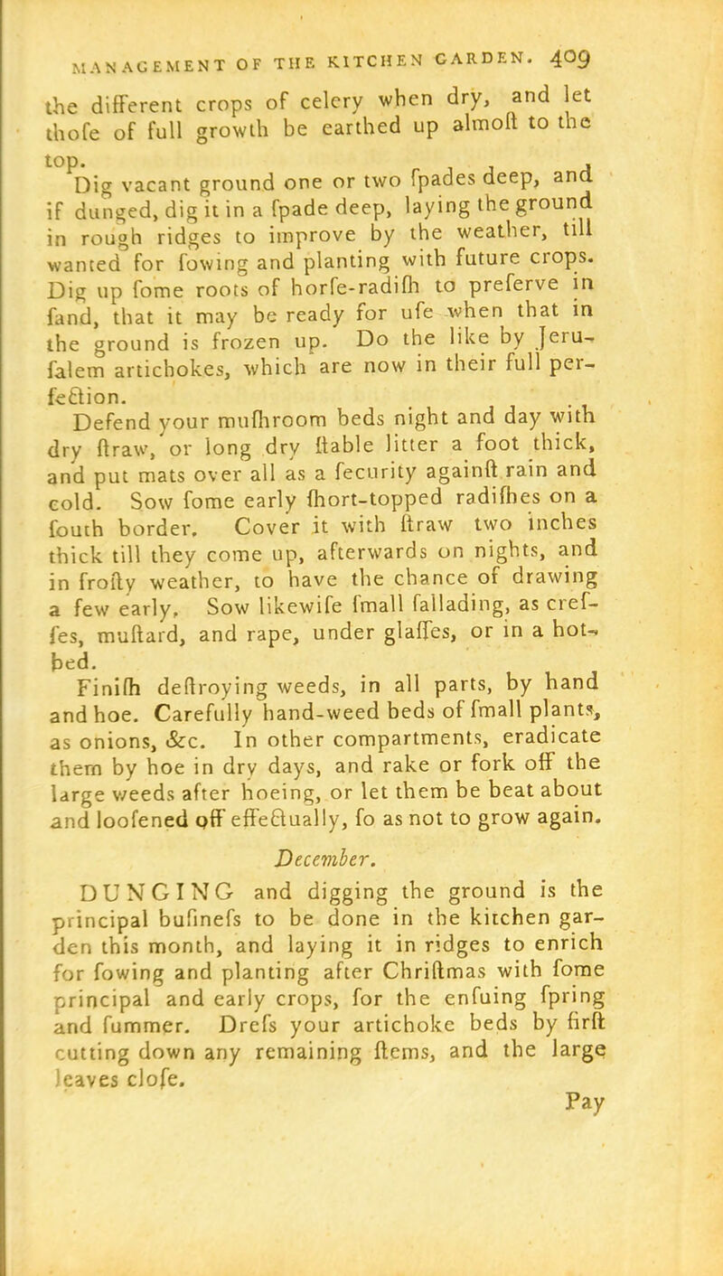 the different crops of celery when dry, and let thofe of full growth be earthed up almolt to the top. , Dig vacant ground one or two fpades deep, ana if dunged, dig it in a fpade deep, laying the ground in rough ridges to improve by the weather, till wanted for fowing and planting with future crops. Dig up fome roots of horfe-radifh to preferve in fand, that it may be ready for ufe when that in the ground is frozen up. Do the like by Jeru- falem artichokes, which are now in their full pei- fe&ion. Defend your mufhroom beds night and day with dry draw, or long dry liable litter a foot thick, and put mats over all as a fecurity againft rain and cold. Sow fome early (hort-topped radifhes on a fouth border. Cover it with ftraw two inches thick till they come up, afterwards on nights, and in frofly weather, to have the chance or drawing a few early. Sow likewife (mail fa 1 lading, as cref- fes, muftard, and rape, under glades, or in a hot- bed. Finifh dedroying weeds, in all parts, by hand and hoe. Carefully hand-weed beds of fmall plants, as onions, &c. In other compartments, eradicate them by hoe in drv days, and rake or fork off the large weeds after hoeing, or let them be beat about and loofened off effectually, fo as not to grow again. Deceviber. DUNGING and digging the ground is the principal bufinefs to be done in the kitchen gar- den this month, and laying it in ridges to enrich for fowing and planting after Chriftmas with fome principal and early crops, for the enfuing fpring and fummer. Drefs your artichoke beds by firft cutting down any remaining Hems, and the large leaves clofe. Pay
