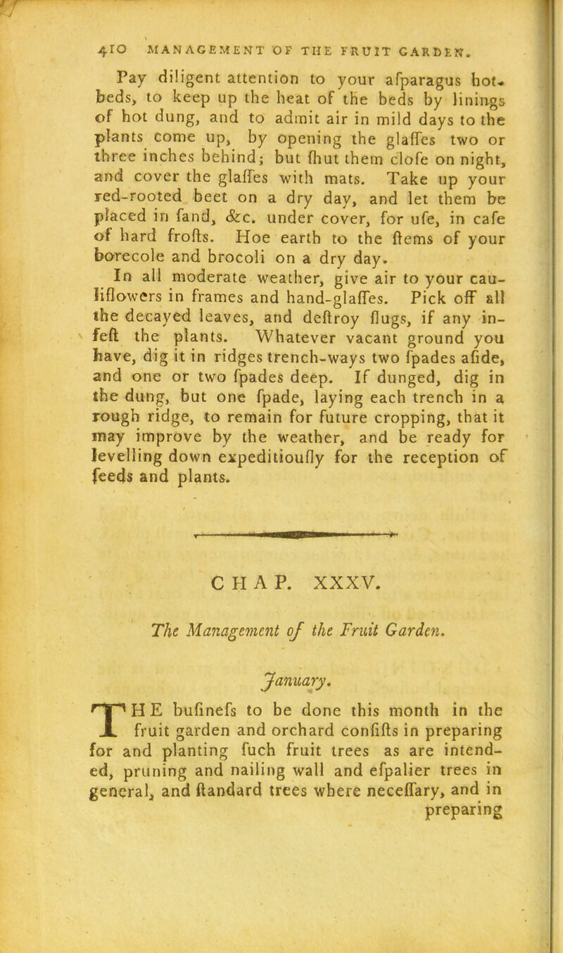 Pay diligent attention to your afparagus hot- beds, to keep up the heat of the beds by linings of hot dung, and to admit air in mild days to the plants come up, by opening the glafles two or three inches behind; but (hut them c'lofe on night, and cover the glades with mats. Take up your red-rooted beet on a dry day, and let them be placed in fand, &c. under cover, for ufe, in cafe of hard frofts. Hoe earth to the ftems of your borecole and brocoli on a dry day. In all moderate weather, give air to your cau- liflowers in frames and hand-glafles. Pick off all the decayed leaves, and deflroy flugs, if any in- feft the plants. Whatever vacant ground you have, dig it in ridges trench-ways two fpades afide, and one or two fpades deep. If dunged, dig in the dung, but one fpade, laying each trench in a rough ridge, to remain for future cropping, that it may improve by the weather, and be ready for levelling down expeditioufly for the reception of feeds and plants. C PI A P. XXXV. The Management of the Fruit Garden. January. TH E budnefs to be done this month in the fruit garden and orchard confifts in preparing for and planting fuch fruit trees as are intend- ed, pruning and nailing wall and efpalier trees in general, and ftandard trees where neceffary, and in preparing