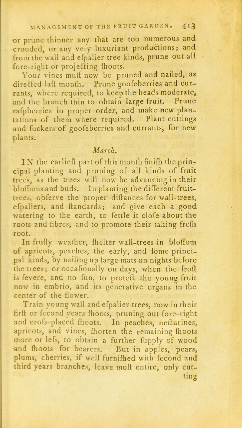 or prune thinner any that are too numerous and crouded, or any very luxuriant productions; and from the wall and efpalier tree kinds, prune out all fore-right or projecting {hoots. Your vines mud now be pruned and nailed, as directed lad month. Prune goofeberries and cur- rants, where required, to keep the heads moderate, and the branch thin to obtain large fruit. Prune rafpberries in proper order, and make new plan- tations of them where required. Plant cuttings and fuckers of goofeberries and currants, for new plants. March. I N the earlied part of this month finifh the prin- cipal planting and pruning of all kinds of fruit trees, as the trees will now be advancing in their bloffoms and buds. I n planting the different fruit- trees, obferve the proper didances for wall-trees, efpaliers, and dandards; and give each a good watering to the earth, to fettle it clofe about the roots and fibres, and to promote their taking frefh root. In frody weather, flicker wall-trees in bloffom of apricots, peaches, the early, and fome princi- pal kinds, by nailing up large mats on nights before the trees; or occafionally on days, when the frod is fevere, and no fun, to proteCl the young fruit now in embrio, and its generative organs in the center of the flower. Train young wall and efpalier trees, now in their firfi or fecond years fhoots, pruning out fore-right and crofs-placed fhoots. In peaches, neflarines, apricots, and vines, fhorten the remaining (hoots more or lefs, to obtain a further fupply of wood and fhoots for bearers. Put in apples, pears, plums, cherries, if well furnifhed with fecond and third years branches, leave mod entire, only cut- ting