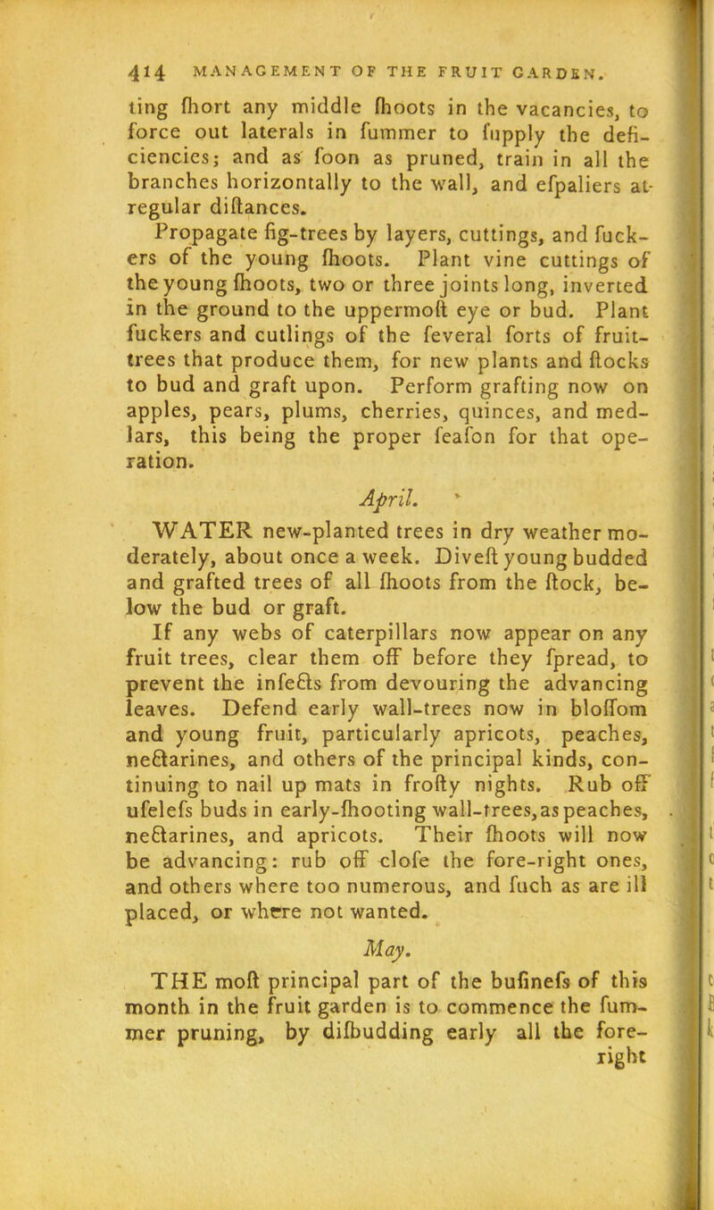 ting fhort any middle fhoots in the vacancies, to force out laterals in fummer to fupply the defi- ciencies; and as foon as pruned, train in all the branches horizontally to the wall, and efpaliers at- regular diftances. Propagate fig-trees by layers, cuttings, and fuck- ers of the young fhoots. Plant vine cuttings of the young fhoots, two or three joints long, inverted in the ground to the uppermoft eye or bud. Plant fuckers and cutlings of the feveral forts of fruit- trees that produce them, for new plants and flocks to bud and graft upon. Perform grafting now on apples, pears, plums, cherries, quinces, and med- lars, this being the proper feafon for that ope- ration. April. WATER new-planted trees in dry weather mo- derately, about once a week. Divefl young budded and grafted trees of all fhoots from the flock, be- low the bud or graft. If any webs of caterpillars now appear on any fruit trees, clear them off before they fpread, to prevent the infefls from devouring the advancing leaves. Defend early wall-trees now in bloffom and young fruit, particularly apricots, peaches, ne&arines, and others of the principal kinds, con- tinuing to nail up mats in frofty nights. Rub off ufelefs buds in early-fhooting wall-trees,as peaches, ne&arines, and apricots. Their fhoots will now be advancing; rub off clofe the fore-right ones, and others where too numerous, and fuch as are ill placed, or where not wanted. May. THE mod principal part of the bufinefs of this month in the fruit garden is to commence the fum- mer pruning, by difbudding early all the fore- right