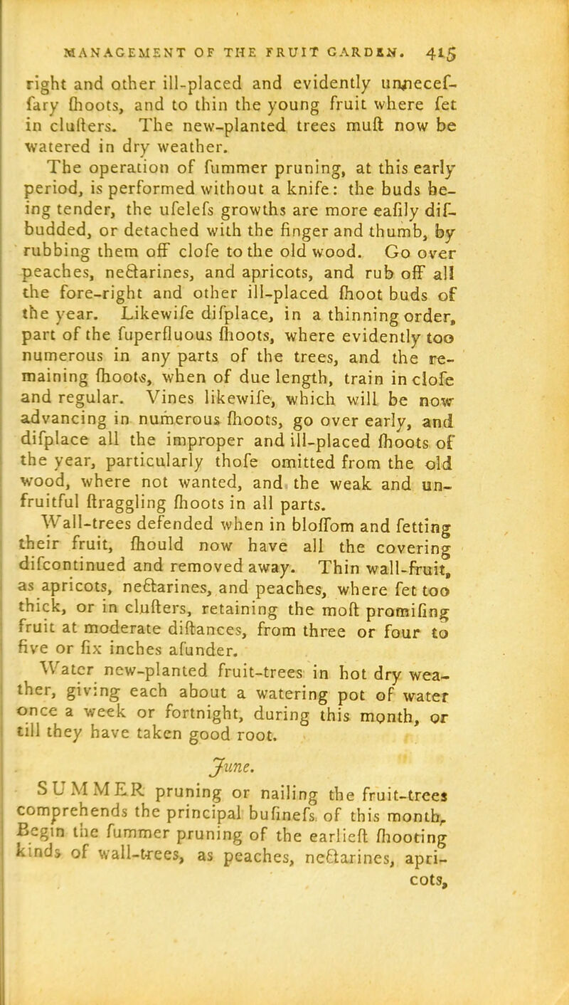 right and other ill-placed and evidently uryiecef- fary (hoots, and to thin the young fruit where fet in clulters. The new-planted trees mud now be watered in dry weather. The operation of fummer pruning, at this early period, is performed without a knife: the buds be- ing tender, the ufelefs growths are more eafily dif- budded, or detached with the finger and thumb, by rubbing them off clofe to the old wood. Go over peaches, ne&arines, and apricots, and rub off all the fore-right and other ill-placed (hoot buds of the year. Likewife difplace, in a thinning order, part of the fuperfluous (hoots, where evidently too numerous in any parts of the trees, and the re- maining (hoot<s, when of due length, train in clofe and regular. Vines likewife, which will be now- advancing in numerous (hoots, go over early, and difplace all the improper and ill-placed (hoots of the year, particularly thofe omitted from the old wood, where not wanted, and the weak and un- fruitful draggling (hoots in all parts. Wall-trees defended when in bloffom and fetting their fruit, fhould now have all the covering difcontinued and removed away. Thin wall-fruit, as apricots, neflarines, and peaches, where fet too thick, or in cinders, retaining the mod promifing fruit at moderate didances, from three or four to five or fix inches afunder. V a ter new-planted fruit-trees in hot dry wea- ther, giving each about a watering pot of water once a week or fortnight, during this month, or till they have taken good root. June. SUMMER pruning or nailing the fruit-trees comprehends the principal bufinefs of this monthr Begin tne fummer pruning of the earlied (hooting kmd> of wall-trees, as peaches, neftarines, apri- cots.