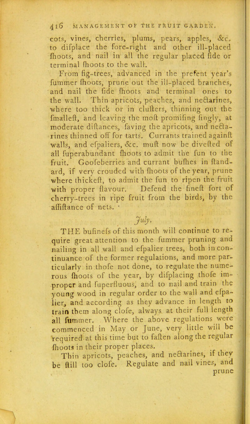 cots, vines, cherries, plums, pears, apples, Scc. to difplace the fore-right and other ill-placed {hoots, and nail in all the regular placed fide or terminal fhoots to the wall. From fig-trees, advanced in the prefent year’s fummer fhoots, prune out the ill-placed branches, and nail the fide fhoots and terminal ones to the wall. Thin apricots, peaches, and nectarines, where too thick or in cluders, thinning out the fmalleft, and leaving the mod promifing fingly, at moderate diftanc.es, faving the apricots, and necta- rines thinned off for tarts. Currants trained againft walls, and efpaliers, &c. mud now be diverted of all fuperabundant fhoots to admit the fun to the fruit. Goofeberries and currant bufhes in ffand- ard, if very crouded with fhoots of the year, prune where thickeft, to admit the fun to ripen the fruit with proper flavour. Defend the fined fort of cherry-trees in ripe fruit from the birds, by the abidance of nets. * July. THE bufinefs of this month will continue to re- quire great attention to the fummer pruning and nailing in a{l wall and efpalier trees, both in con- tinuance of the former regulations, and more par- ticularly in thofe not done, to regulate the nume- rous fhoots of the year, by difplacing thofe im- proper and fuperfluous, and to nail and train the young wood in regular order to the wall and efpa- lier, and according as they advance in length to train them along clofe, always, at their full length all fummer. Where the above regulations were commenced in May or June, very little will be required at this time but to fallen along the regular (hoots in their proper places. Thin apricots, peaches, and neClarines, if they be dill too clofe. Regulate and nail vines, and prune