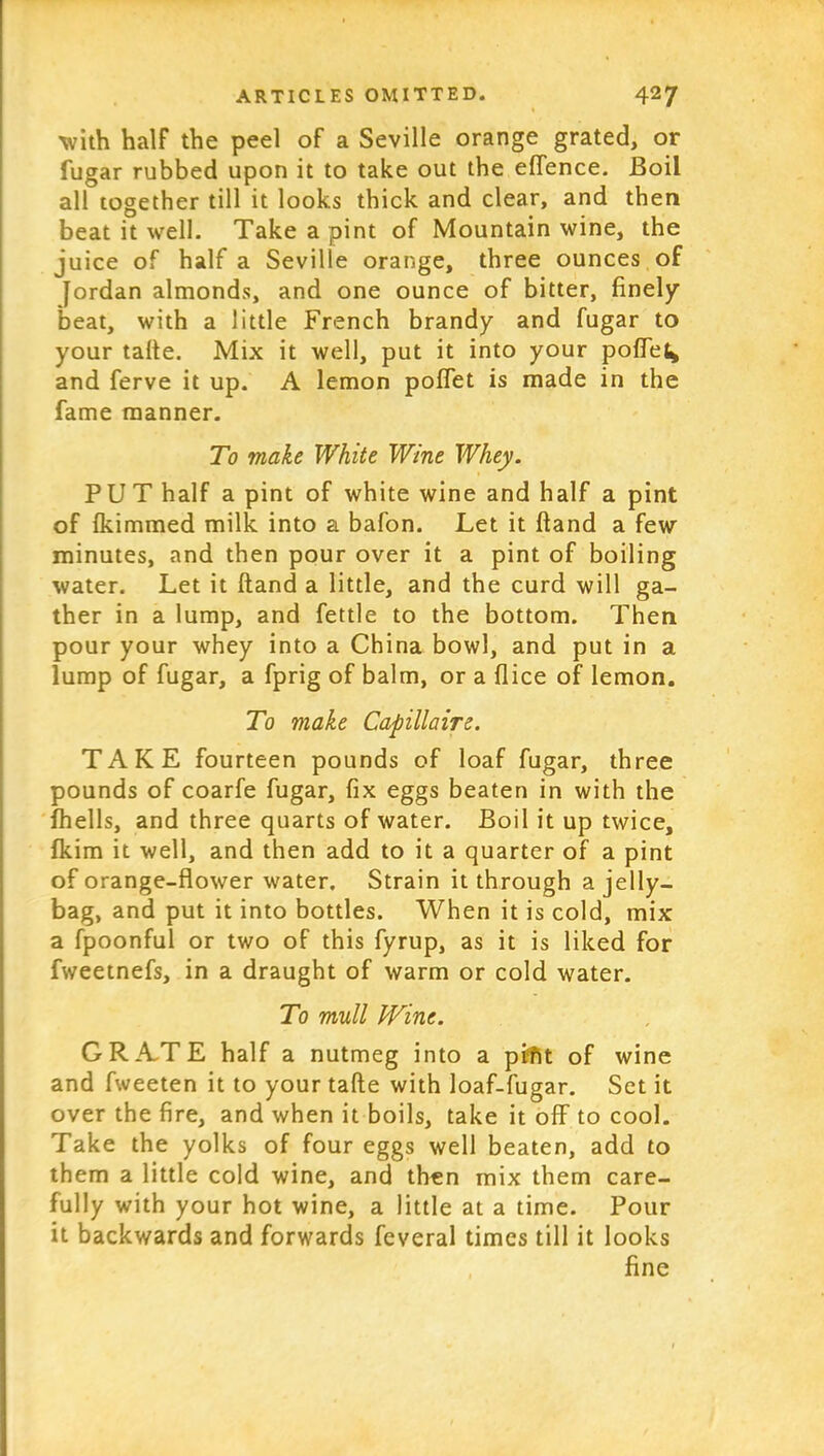 with half the peel of a Seville orange grated, or fugar rubbed upon it to take out the effence. Boil all together till it looks thick and clear, and then beat it well. Take a pint of Mountain wine, the juice of half a Seville orange, three ounces of Jordan almonds, and one ounce of bitter, finely beat, with a little French brandy and fugar to your talte. Mix it well, put it into your poffe^ and ferve it up. A lemon poffet is made in the fame manner. To viake White Wine Whey. PUT half a pint of white wine and half a pint of fkimmed milk into a bafon. Let it ftand a few minutes, and then pour over it a pint of boiling water. Let it ftand a little, and the curd will ga- ther in a lump, and fettle to the bottom. Then pour your whey into a China bowl, and put in a lump of fugar, a fprig of balm, or a {lice of lemon. To make Capillaire. TAKE fourteen pounds of loaf fugar, three pounds of coarfe fugar, fix eggs beaten in with the fhells, and three quarts of water. Boil it up twice, fkim it well, and then add to it a quarter of a pint of orange-flower water. Strain it through a jelly- bag, and put it into bottles. When it is cold, mix a fpoonful or two of this fyrup, as it is liked for fweetnefs, in a draught of warm or cold water. To mull Wine. GRATE half a nutmeg into a pifit of wine and fweeten it to your tafte with loaf-fugar. Set it over the fire, and when it boils, take it off to cool. Take the yolks of four eggs well beaten, add to them a little cold wine, and then mix them care- fully with your hot wine, a little at a time. Pour it backwards and forwards feveral times till it looks fine