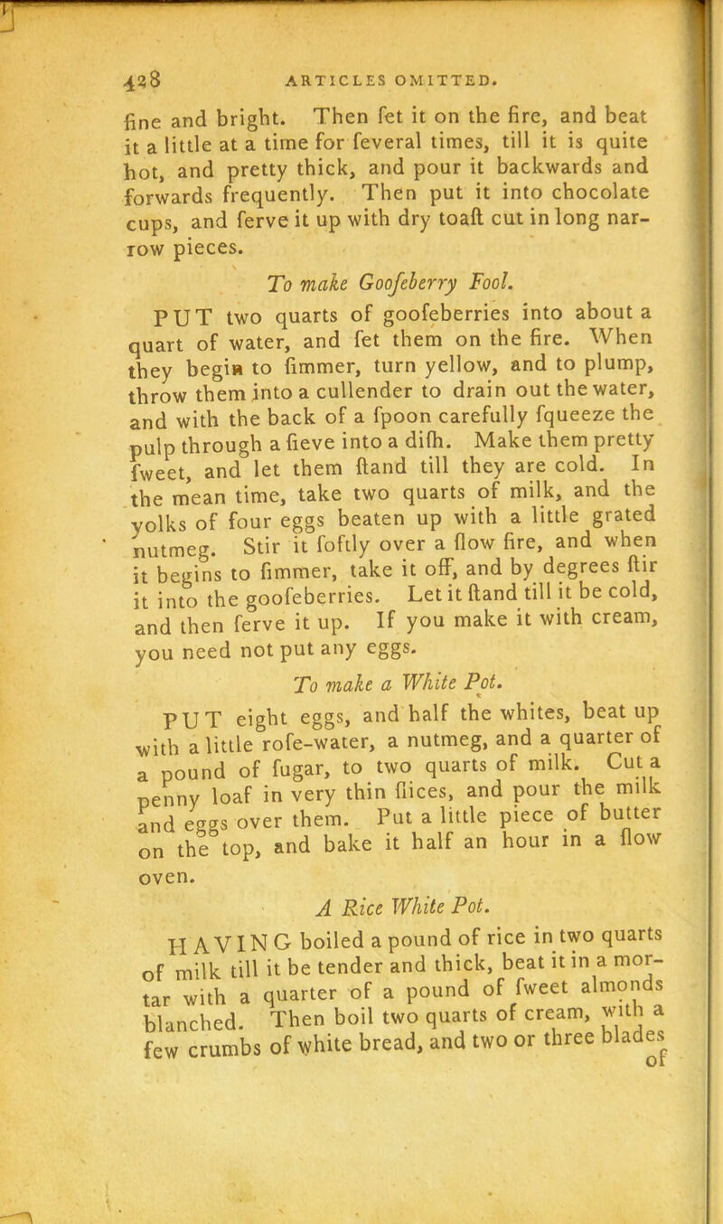 fine and bright. Then fet it on the fire, and beat it a little at a time for feveral times, till it is quite hot, and pretty thick, and pour it backwards and forwards frequently. Then put it into chocolate cups, and ferve it up with dry toaft cut in long nar- row pieces. To make. Goofeberry Fool. PUT two quarts of goofeberries into about a quart of water, and fet them on the fire. When they begia to fimmer, turn yellow, and to plump, throw them into a cullender to drain out the water, and with the back of a fpoon carefully fqueeze the pulp through a fieve into a dilh. Make them pretty fweet, and let them ftand till they are cold. In the mean time, take two quarts of milk, and the yolks of four eggs beaten up with a little grated nutmeg. Stir it foftly over a flow fire, and when it begins to fimmer, take it off, and by degrees ftir it into the goofeberries. Let it ftand till it be cold, and then ferve it up. If you make it with cream, you need not put any eggs. To make a White Pot. x PUP eight eggs, and half the whites, beat up with a little rofe-water, a nutmeg, and a quarter of a pound of fugar, to two quarts of milk. Cut a penny loaf in very thin fiices, and pour the milk and ecras over them. Put a little piece of butter on the top, and bake it half an hour in a flow oven. A Rice White Pot. HAVING boiled a pound of rice in two quarts of milk till it be tender and thick, beat it in a mor- tar with a quarter of a pound of fweet almonds blanched. Then boil two quarts of cream, with a few crumbs of white bread, and two or three blades