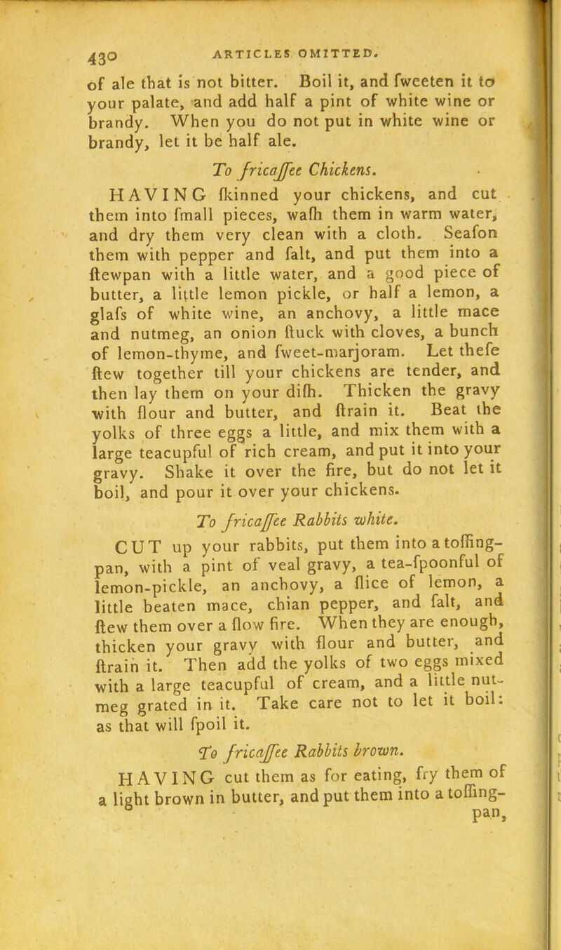 43° of ale that is not bitter. Boil it, and fweeten it to your palate, and add half a pint of white wine or brandy. When you do not put in white wine or brandy, let it be half ale. To JricaJfee Chickens. HAVING fkinned your chickens, and cut them into fmall pieces, wafh them in warm water, and dry them very clean with a cloth. Seafon them with pepper and fait, and put them into a ftewpan with a little water, and a good piece of butter, a little lemon pickle, or half a lemon, a glafs of white wine, an anchovy, a little mace and nutmeg, an onion ftuck with cloves, a bunch of lemon-thyme, and fweet-marjoram. Let thefe flew together till your chickens are tender, and then lay them on your difh. Thicken the gravy with flour and butter, and ftrain it. Beat the yolks of three eggs a little, and mix them with a large teacupful of rich cream, and put it into your gravy. Shake it over the fire, but do not let it boil, and pour it over your chickens. To JricaJfee Rabbits white. CUT up your rabbits, put them into atoffing- pan, with a pint of veal gravy, a tea-fpoonful of lemon-pickle, an anchovy, a flice of lemon, a little beaten mace, chian pepper, and fait, and flew them over a flow fire. When they are enough, thicken your gravy with flour and butter, and ftrain it. Then add the yolks of two eggs mixed with a large teacupful of cream, and a little nut- meg grated in it. Take care not to let it boil: as that will fpoil it. To JricaJfee Rabbits brown. HAVING cut them as for eating, fry them of a light brown in butter, and put them into a tofling- pan,