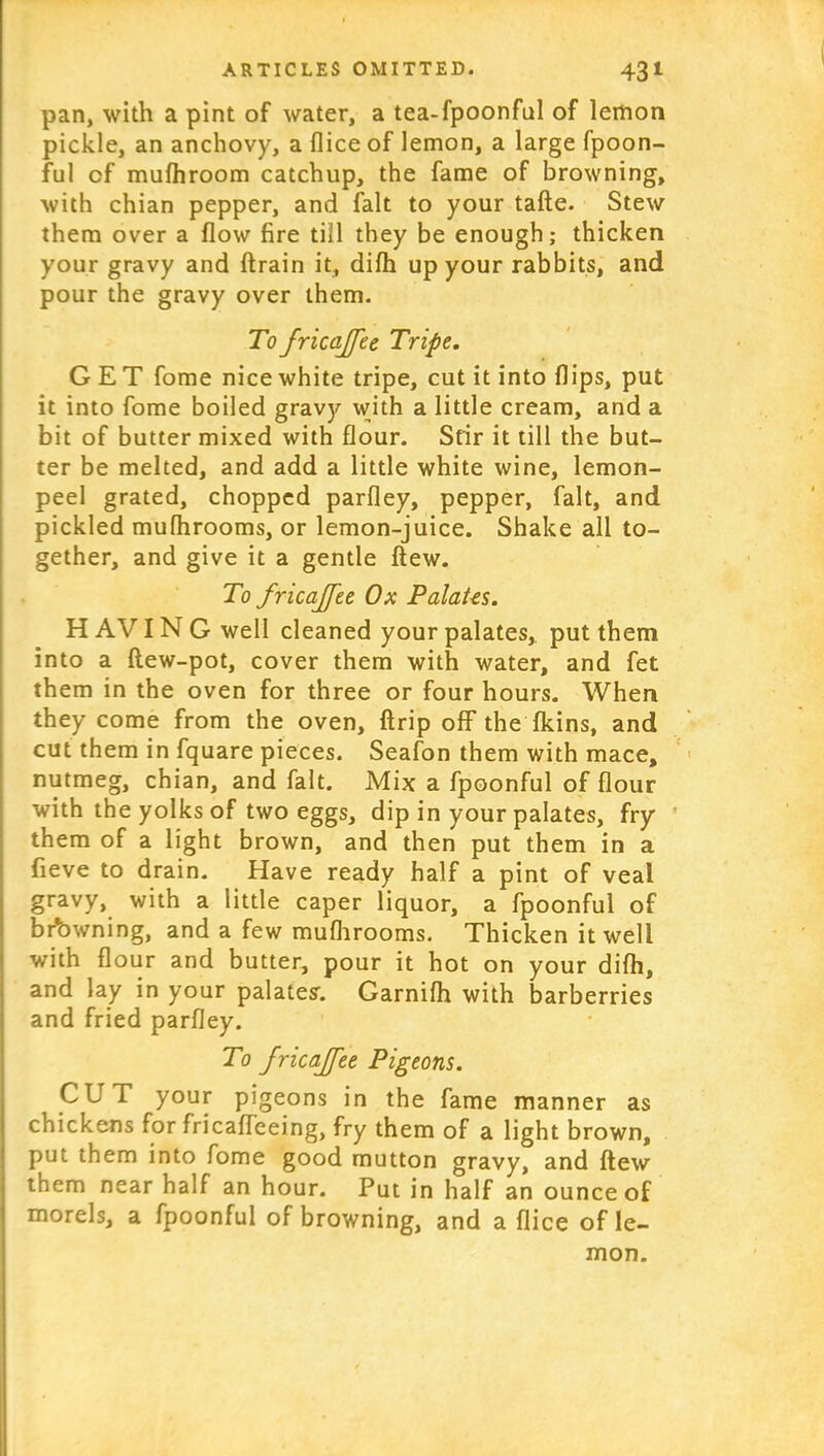 pan, with a pint of water, a tea-fpoonful of lemon pickle, an anchovy, a dice of lemon, a large fpoon- ful of mufhroom catchup, the fame of browning, with chian pepper, and fait to your tafte. Stew them over a flow fire till they be enough; thicken your gravy and ftrain it, difh up your rabbits, and pour the gravy over them. To fricaffee Tripe. GET fome nice white tripe, cut it into flips, put it into fome boiled gravy with a little cream, and a bit of butter mixed with flour. Sfir it till the but- ter be melted, and add a little white wine, lemon- peel grated, chopped parfley, pepper, fait, and pickled mufhrooms, or lemon-juice. Shake all to- gether, and give it a gentle flew. To fricajfee Ox Palates. H AVIN G well cleaned your palates, put them into a flew-pot, cover them with water, and fet them in the oven for three or four hours. When they come from the oven, ftrip off the fkins, and cut them in fquare pieces. Seafon them with mace, nutmeg, chian, and fait. Mix a fpoonful of flour with the yolks of two eggs, dip in your palates, fry them of a light brown, and then put them in a fieve to drain. Have ready half a pint of veal gravy, with a little caper liquor, a fpoonful of browning, and a few mufhrooms. Thicken it well with flour and butter, pour it hot on your difh, and lay in your palate?. Garnifh with barberries and fried parfley. To fricajfee Pigeons. CUT your pigeons in the fame manner as chickens for fricafleeing, fry them of a light brown, put them into fome good mutton gravy, and flew them near half an hour. Put in half an ounce of morels, a fpoonful of browning, and a flice of le- mon.