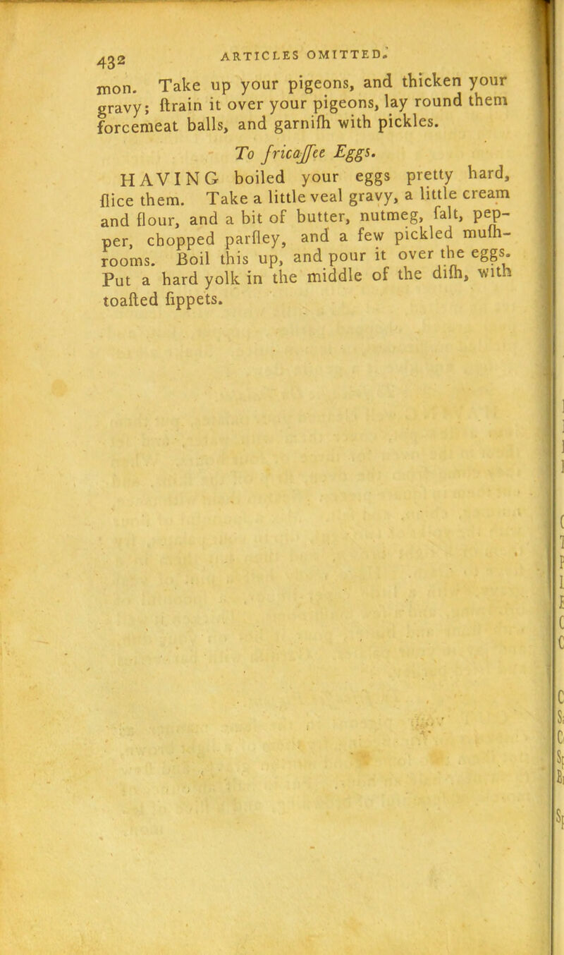 mon. Take up your pigeons, and thicken your gravy; Brain it over your pigeons, lay round them forcemeat balls, and garnifh with pickles. To fricajfce Eggs. HAVING boiled your eggs pretty hard, flice them. Take a little veal gravy, a little cream and flour, and a bit of butter, nutmeg, fait, pep- per, chopped parfley, and a few pickled mulh- rooms. Boil this up, and pour it over the eggs. Put a hard yolk in the middle of the diih, wit toafted fippets. I