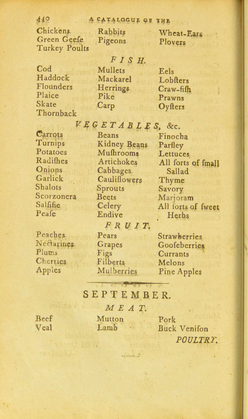 Chickens Rabbits Wheat-Ears Green Geefe Pigeons Plovers Turkey Poults fish. Cod Mullets Eels Haddock Mackarel Lobfters Flounders Herrings Craw-fifh Plaice Pike Prawns Skate Carp Oyfters Thornback VEGETABLES, See. Carrots Turnips Potatoes Radilhes Onions Garlick Shalots Scorzonera Salflfie Peafe Beans Kidney Beans Mufhrooms Artichokes Cabbages Cauliflowers Sprouts Be^ts Celery Endive Finocha Parfley Lettuces All forts of fmal} Sallad Thyme Savory Marjoram All iorts of fweet Herbs Peaches Neftarines Plums Cherries Apples fruit. Pears Grapes Figs Filberts Mulberries Strawberries Goofeberries Currants Melons Pine Apples SEPTEMBER. MEAT. Beef Veal Mutton Lamb Pork Buck Venifon P0ULTR2'.