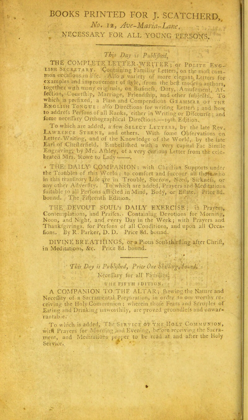 BOOKS PRINTED FOR J. SCATCHERD, No. 12, Ave-Maria-Lane, r NECESSARY FOR ALL YOUNG PER.SONS. Th\s Day is PubliJJicd, THE COMPLETE LETTER-WRITER ; or Polite 'Eno- U8H Se.ciLETARy.^ Containing Familiar Letters,’ on tlw nioft com- mon o'ceafions in life. Alfo p variety of more elegant Letters for examples and improvement of Ityle, from the belt modem authors together with many originals, on Biifmefe, Duty, Amufement, Af- fection,' Com t fir, p, Marriage, Friendfhip, and other fubje£ts'.. To which is prefixed, a Plavn and Compendious Grammar of thf. English Iongue: alfo Directions for writing Letter^; and horg to addrels Perfons of all Ranks, either in Writing or Difcourfe ; and fonie necefiary Orthographical Directions.—19th Edition. To which are added, a few Select Letters, by the late Rev. Lawrence Sterne, and others. With fome Obfervations on Letter.Writing, and of the Knowledge of the World, by the late Earl of Chefterfield, Embellilhed with a very capital Fac Simile Engraving, by Mr. Afhley, of a very curious Letter from the cele- brated Mrs. Rowe to Lady < . * THE DAILY COMPANION: with Ghpftian Supports under the Troubles of this World; to comfort and luccour all thcrf&.who in this tfanlirory Life gre in Trouble, Sorrow, Need, Sicknefs, or any other Adverftty. To which are added, Prayers and Meditations fuitable to all Perfons afflicted in Mind, Body, or JEtfatc. - Price 8d. bound. The Fifteenth Edition. THE DEVOUT SOUL’s DAILY EXERCISE; in Prayers, Contemplations, and Praifes.. Containing Devotions for Morning, Noon, and Night, and every Day in the Week; with Prayers and Thankf'givings, for Perfons of all Conditions, and upon all Occa- fions. By R. Parker, D. D. Price 8d. bound. DIVINE BREATHINGS, or a Pious Soul-thirlting after Chrift, in Meditations, &c. Price 8d. bound. This Day is Pi/hlijhed, Price One §hi}iin'gt found. Necefiary for all Families: , THE FIFTH EDITION. A COMPANION TO THF ALTAR; (hewing the Nature and NecelTity of a Sacramental Preparation, in order to our worthy re- ceiving the Holy Communion ; wherein thofe Fears and Scruples of Eating and Drinking unworthily, are proved gfoundlefs and unwar- rantable. To which is added, The Service of the Holv Communion, with Prayers for Morning and Evening, before receiving the Sacra- ment, and Meditations proper to be read at and after the Holy Service. *
