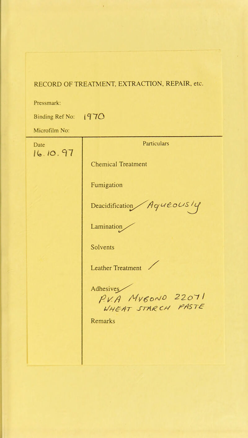 RECORD OF TREATMENT, EXTRACTION, REPAIR, etc. Pressmark: Binding Ref No: ic/70 Microfilm No: Date K..JO.T7 Particulars Chemical Treatment Fumigation Deacidification/^cf Lamination^/^ Solvents Leather Treatment / Adhesives/^ filS/) 220*11 Uh£4t SrA/e CM Remarks