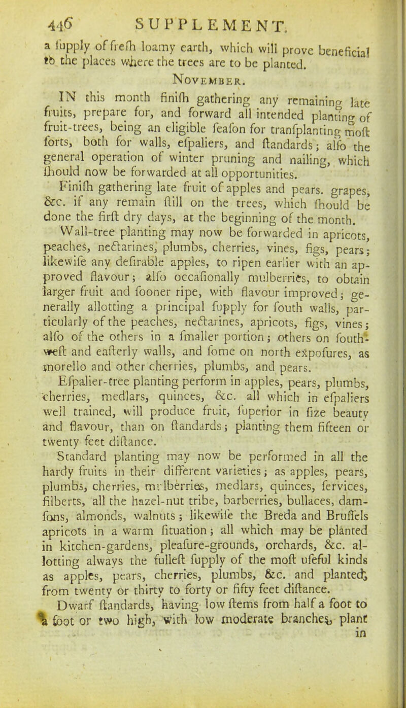 a iiipply offreih loamy earth, which will prove beneficial tb the places wiiere the trees are to be planted. November. IN this month finifh gathering any remaining late fruits, prepare for, and forward all intended planting of fruit-trees, being an eligible feafon for tranfplanting iSoft forts, both for walls, efpaliers, and ftandards; alfo the general operation of winter pruning and nailing, which Ihould now be forwarded at all opportunities. Finifii gathering late fruit of apples and pears, grapes, &c. if any remain Rill on the trees, which fhould be done the firR dry days, at the beginning of the month. Wall-tree planting may now be forwarded in apricots, peaches, neftarines,' plumbs, cherries, vines, figs, pears; likewife any defirable apples, to ripen earlier with an ap- proved flavour; alfo occafionally mulberries, to obtain larger fruit and fooner ripe, with flavour improved; ge- nerally allotting a principal fupply for fouth walls, par- ticularly of the peaches, nedfarines, apricots, figs, vines; alfo of the others in a fmaller portion; others on fouth- weR and eaRerly walls, and feme on north ejtpofures, as morello and other cherries, plumbs, and pears. Efpalier-tree planting perform in apples, pears, plumbs, cherries, medlars, quinces, &c. all which in efpaliers well trained, will produce fruit, fuperior in fize beauty and flavour, than on Randards; planting them fifteen or twenty feet diRance. Standard planting may now be performed in all the hardy fruits in their different varieties; as apples, pears, plumbs, cherries, mrlberrias, medlars, quinces, fervices, filberts, all the hazel-nut tribe, barberries, bullaces, dam- fans, almonds, walnuts; likewife the Breda and Bruflels apricots in a warm fituation; all which may be planted in kitchen-gardens, pleafure-grounds, orchards, &c. al- lotting always the fulleR fupply of the moR ufeful kinds as apples, pears, cherries, plumbs, &c. and planted^ from twenty or thirty to forty or fifty feet diRance. Dwarf Randards, having low Rems from half a foot to % foot or two high, with low moderate branches plant in