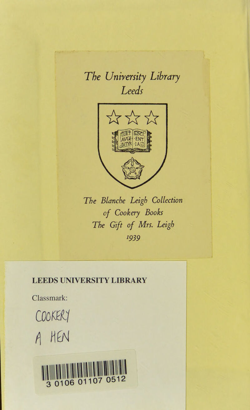 The University Library Leeds The Blanche Leigh Collection of Cookery Books The Gift of Mrs. Leigh 1939 LEEDS UNIVERSITY LIBRARY Classmark: coom f\