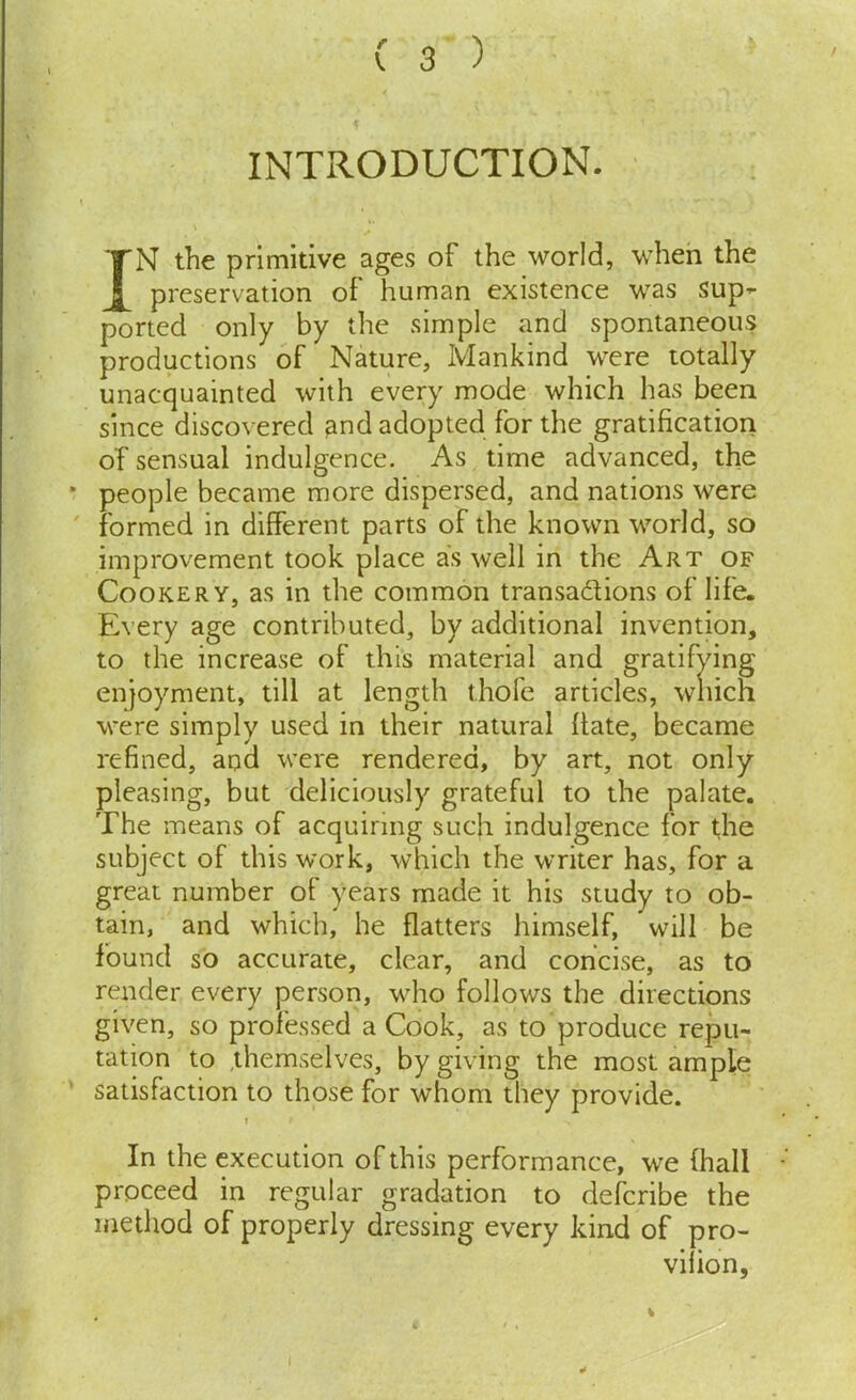 INTRODUCTION. IN the primitive ages of the world, when the preservation of human existence was sup- ported only by the simple and spontaneous productions of Nature, Mankind were totally unacquainted with every mode which has been since discovered ^nd adopted for the gratification of sensual indulgence. As time advanced, the people became more dispersed, and nations were formed in different parts of the known world, so improvement took place as well in the Art of Cookery, as in the common transactions of life. Every age contributed, by additional invention. enjoyment, till at length thofe , were simply used in their natural hate, became refined, and were rendered, by art, not only pleasing, but deliciously grateful to the palate. The means of acquiring such indulgence for the subject of this work, which the writer has, for a great number of years made it his study to ob- tain, and which, he flatters himself, will be found so accurate, clear, and concise, as to render every person, who follows the directions given, so professed a Cook, as to produce repu- tation to themselves, by giving the most ample satisfaction to those for whom they provide. ? f In the execution of this performance, we (hall proceed in regular gradation to defcribe the method of properly dressing every kind of pro- to the increase of this material vifion I