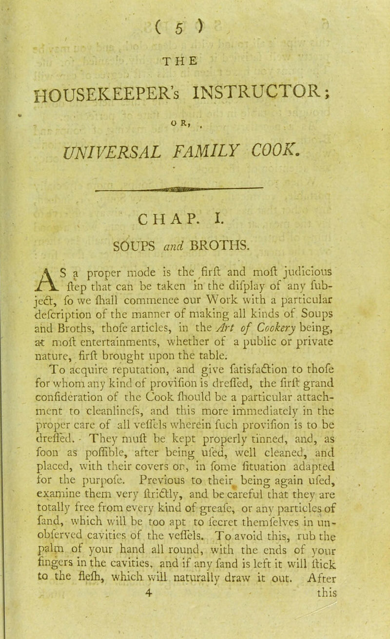 THE HOUSEKEEPER’S INSTRUCTOR; O R, . UNIVERSAL FAMILY COOK. CHAP. I. SOUPS and BROTHS. AS a proper mode is the firft and mod judicious ftep that can be taken in the difplay of any fub- jedt, fo vve lhall commence our Work with a particular defcription of the manner of making all kinds of Soups and Broths, thofe articles, in the Art of Cookery being, a-t moft entertainments, whether of a public or private nature, firft brought upon the table. To acquire reputation, and give latisfadlion to thofe for whom any kind of provifion is drelfed, the firft grand confideration of the Cook fhould be a particular attach- ment to cleanlinefs, and this more immediately in the proper care of all velfels wherein fuch provifion is to be drelfed. - They muft be kept properly tinned, and, as foon as poffible, after being ufed, well cleaned, and placed, with their covers on, in fome lituation adapted for the purpofe. Previous to their being again ufed, examine them very ftridtly, and be careful that they are totally free from every kind of greafe, or any particles of fand, which will be too apt to fecret themfelves in un- obferved cavities of the velfels. To avoid this, rub the palm of your hand all round, with the ends of your fingers in the cavities, and if any fand is left it will ftick to the flelh, which will naturally draw it out. After 4 this