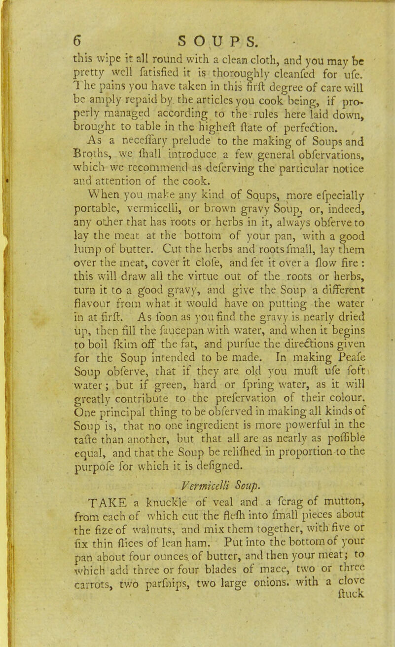 this wipe it nil round with a clean doth, and you may be pretty well fatisfied it is thoroughly cleanfed for ufe. The pains you have taken in this fir ft degree of care will be amply repaid by. the articles you cook being, if pro- perly managed according to the rules here laid down, brought to table in the higheft ftate of perfection. Asa necefiary prelude to the making of Soups and Broths, we lhall introduce a few general obfervations, which we recommend as deferving the particular notice and attention of the cook. When you make any kind of Squps, more efpecially portable, vermicelli, or brown gravy Soup, or, indeed, any other that has roots or herbs in it, always obferve to lay the meat at the bottom of your pan, with a good lump of butter. Cut the herbs and roots lrnall, lay them over the meat, cover it dole, and fet it over a flow fire : this will draw all the virtue out of the roots or herbs, turn it to a good gravy, and give the Soup a different flavour from what it would have on putting the water in at firft. As foon as you find the gravy is nearly dried up, then fill the faucepan with water, and when it begins to boil fkim off the fat, and purfuc the directions given for the Soup intended to be made. In making Peafe Soup obferve, that if they are old you muft ufe foft water; but if green, hard or fpring water, as it will greatly contribute to the prefervation of their colour. One principal thing tobeobferved in making all kinds of Soup is, that no one ingredient is more powerful in the tafte than another, but that all are as nearly as poffible equal, and that the Soup be relifhed in proportion to the purpofe for which it is defigned. Vermicelli Soup. TAKE a knuckle of veal and a ferag of mutton, from each of which cut the flefh into fmall pieces about the fizeof walnuts, and mix them together, with five or fix thin flices of lean ham. Put into the bottom of your pan about four ounces of butter, and then your meat; to which add three or four blades of mace, two or three carrots, two parfnips, two large onions, with a clove ftuck