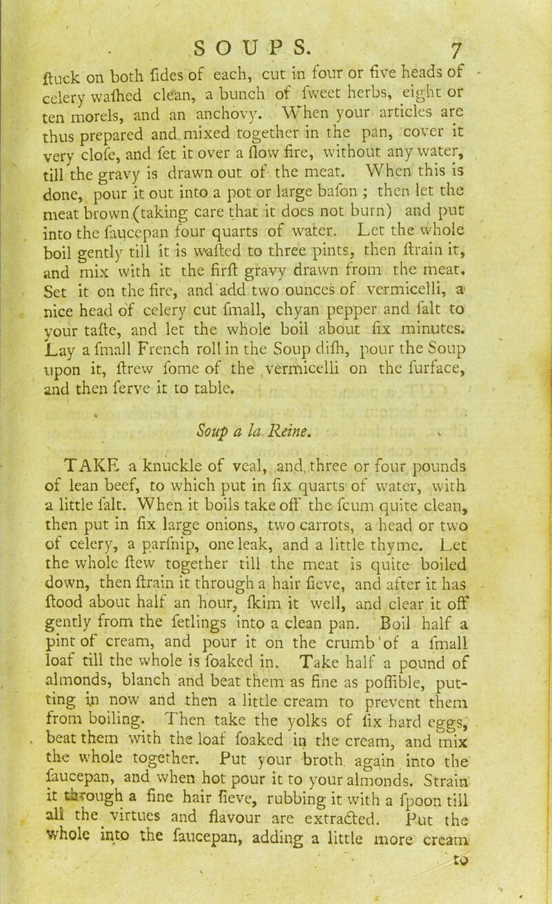 flock on both Tides of each, cut in four or five heads of - celery wafhed clean, a bunch of Tweet herbs, eight or ten morels, and an anchovy. When your articles are thus prepared and mixed together in the pan, cover it very dole, and fet it over a flow fire, without any water, till the gravy is drawn out of the meat. When this is done, pour it out into a pot or large bafon ; then let the meat brown (taking care that it does not burn) and put into the faucepan four quarts of water. Let the whole boil gently till it is wafted to three pints, then ftrain it, and mix with it the firft gravy drawn from the meat. Set it on the fire, and add two ounces of vermicelli, a nice head of celery cut fmall, chyan pepper and fait to your tafte, and let the whole boil about fix minutes. Lay a fmall French roll in the Soup difh, pour the Soup upon it, ftrew Tome of the .vermicelli on the Turf ace, and then Terve it to table. % Soup a la Reine. TAKE a knuckle of veal, and. three or four pounds of lean beef, to which put in fix quarts of water, with a little fait. When it boils takeoff’ the feum quite clean, then put in fix large onions, two carrots, a head or two of celery, a parfnip, one leak, and a little thyme. Let the whole flew together till the meat is quite boiled down, then ftrain it through a hair fieve, and after it has flood about half an hour, fkim it well, and clear it off gently from the fetlings into a clean pan. Boil half a pint of cream, and pour it on the crumb'of a fmall loaf till the whole is foaked in. Take half a pound of almonds, blanch and beat them as fine as poffible, put- ting ijn now and then a little cream to prevent them from boiling. Then take the yolks of fix hard eggs, . beat them with the loaf foaked in the cream, and mix the whole together. Put your broth again into the faucepan, and when hot pour it to your almonds. Strain it through a fine hair fieve, rubbing it with a fpoon till all the virtues and flavour are extradted. Put the whole into the faucepan, adding a little more cream ' to