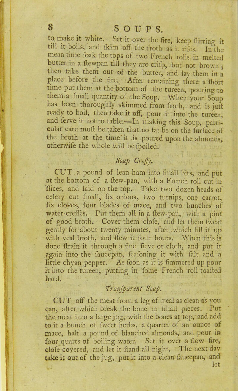 to make it white. Set it over the fire, keep Birring it till it boils, and fkim off the froth as it rifes. In the mean time foak the tops of two french rolls in melted butter in a ftewpan till they are crifp, but not brown • then take them out of the butter, and lay them in a place before the fire. After remaining there a fhort time put them at the bottom of the tureen, pouring to them a fmall quantity of the Soup. When your Soup has been thoroughly skimmed from froth, and is juft ready to boil, then take it off, pour it into the tureen, and ferve it hot to table.—In making this Soup, parti- cular care muff be taken that no fat be on the furface of the broth at the time it is poured upon the almonds, otherwife the whole will be fpoiled. Soup Crejjy. CUT a pound of lean ham into fmall bits, and put at the bottom of a flew-pan, with a French roll cut in flices, and laid on the top. Take two dozen heads of celery cut fmall, fix onions, two turnips, one carrot, fix cloves, four blades of mace, and two bunches of water-creffes. Put them all in a ftew-pan, with a pint of good broth. Cover them ciofe, and let them fweat gently for about twenty minutes, after -Which fill it up with veal broth, and flew it four hours. When this is done Brain it through a fine fieve or cloth, and put it again into the faucepan, feafoning it with fait and a little chyan pepper. As foon as it is fimmered up pour it into the tureen, putting in fome French roll toafied hard. Transparent Soup. CUT off the meat from a leg of veal as clean as you can, after which break the bone in fmall pieces. Put the meat into a large jug, with the bones at top, and add to it a bunch of fweet-herbs, a quarter of an ounce of mace, half a pound of blanched almonds, and pour in four quarts of boiling water. Set it over a flow fire, ciofe covered, and let it Band all night. The next day take it out of the jug, put it into a clean faucepan, and