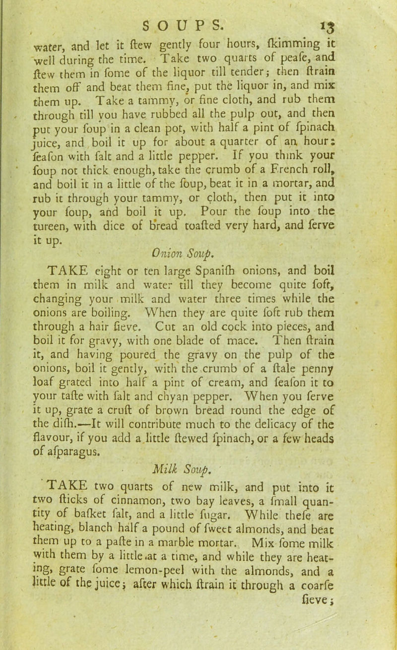 water, and let it ftew gently four hours, fkimming it well during the time. Take two quarts of peafe, and flew them in fome of the liquor till tender; then ftrain them off and beat them fine, put the liquor in, and mix them up. Take a tammy, or fine cloth, and rub them through till you have rubbed all the pulp out, and then put your foup in a clean pot, with half a pint of fpinach juice, and boil it up for about a quarter of an, hour: feafon with fait and a little pepper. If you think your foup not thick enough, take the crumb of a French roll, and boil it in a little of the foup, beat it in a mortar, and rub it through your tammy, or cloth, then put it into your foup, and boil it up. Pour the foup into the tureen, with dice of b'read toafted very hard, and ferve it up. Onion Soup. TAKE eight or ten large Spanifh onions, and boil them in milk and water till they become quite foft, changing your milk and water three times while the onions are boiling. When they are quite foft rub them through a hair fieve. Cut an old cock into pieces, and boil it for gravy, with one blade of mace. Then ftrain it, and having poured the gravy on the pulp of the onions, boil it gently, with the crumb of a ftale penny loaf grated into half a pint of cream, and feafon it to your tafte with fait and chyan pepper. When you ferve it up, grate a cruft of brown bread round the edge of the difh.—It will contribute much to the delicacy of the flavour, if you add a little ftewed fpinach, or a few heads of afparagus. Milk Soup. TAKE two quarts of new milk, and put into it two fticks of cinnamon, two bay leaves, a fmall quan- tity of bafket fait, and a little fugar. While thefe are heating, blanch half a pound of fwett almonds, and beat them up to a pafte in a marble mortar. Mix fome milk with them by a little .at a time, and while they are heat- grate fome lemon-peel with the almonds, and a little of the juice i after which ftrain it through a coarfe fieve j