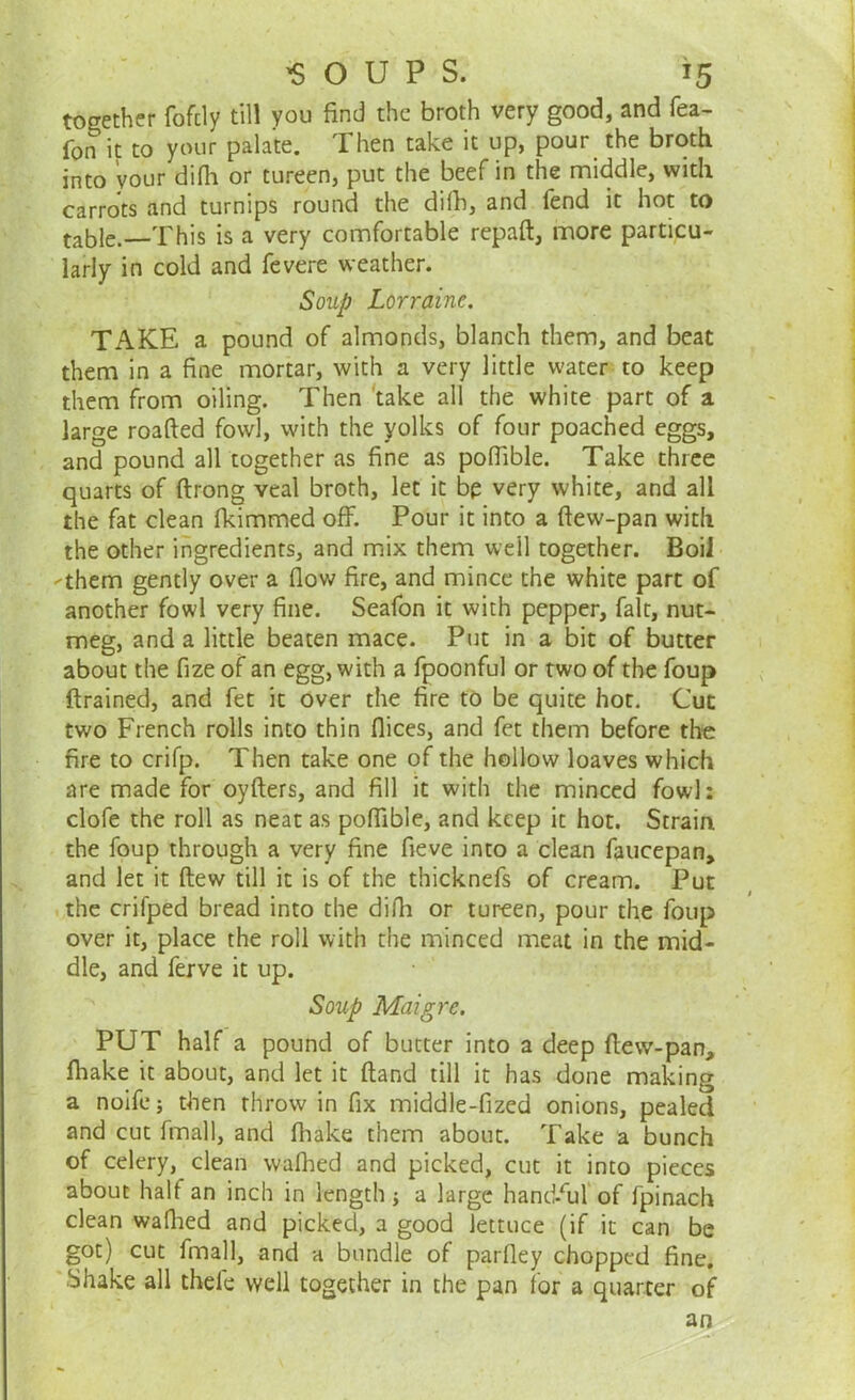 together fofcly till you find the broth very good, and fea- fon it to your palate. Then take it up, pour the broth into your difh or tureen, put the beef in the middle, with carrots and turnips round the difh, and fend it hot to table.—This is a very comfortable repaft, more particu- larly in cold and fevere weather. Soup Lorraine. TAKE a pound of almonds, blanch them, and beat them in a fine mortar, with a very little water to keep them from oiling. Then take all the white part of a large roafted fowl, with the yolks of four poached eggs, and pound all together as fine as pofiible. Take three quarts of ftrong veal broth, let it be very white, and all the fat clean fkimmed off. Pour it into a ftew-pan with the other ingredients, and mix them weil together. Boil -them gently over a flow fire, and mince the white part of another fowl very fine. Seafon it with pepper, fait, nut- meg, and a little beaten mace. Put in a bit of butter about the fize of an egg, with a fpoonful or two of the foup (trained, and fet it over the fire to be quite hot. Cut two French rolls into thin flices, and fet them before the fire to crifp. Then take one of the hollow loaves which are made for oyfters, and fill it with the minced fowl: clofe the roll as neat as pofiible, and keep it hot. Strain the foup through a very fine fieve into a clean faucepan, and let it ftew till it is of the thicknefs of cream. Put the crifped bread into the difh or tureen, pour the foup over it, place the roll with the minced meat in the mid- dle, and ferve it up. Soup Maigre. PUT half a pound of butter into a deep flew-pan, fhake it about, and let it (land till it has done making a noife; then throw in fix middle-fized onions, pealed and cut fmall, and fhake them about. Take a bunch of celery, clean walhed and picked, cut it into pieces about half an inch in length ; a large handful of fpinach clean walhed and picked, a good lettuce (if it can be got) cut fmall, and a bundle of parfley chopped fine. Shake all thefe well together in the pan for a quarter of an