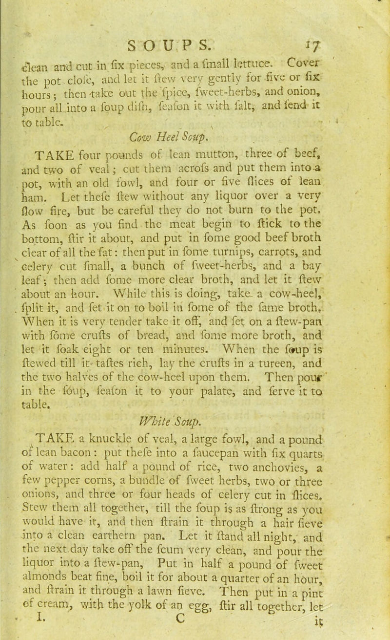 clean and cut in fix pieces, and a fmall lettuce. Cover the pot dole, and let it ftew very gently for five or fix hours; then-take out theTpicc, fweet-herbs, and onion, pour all into a foup thin, featon it with ialt, and lend it to table. v Cow Heel Soup. TAKE four pounds of lean mutton, three of beef, and two of veal; cut them acrofs and put them intoa pot, with an old fowl, and four or five flices of lean ham. Let thefe Hew without any liquor over a very flow fire, but be careful they do not burn to the pot. As foon as you find the meat begin to ftick to the bottom, ftir it about, and put in fome good beef broth clear of all the fiat: then put in fome turnips, carrots, and celery cut fmall, a bunch of fweet-herbs, and a bay leaf; then add fome more clear broth, and let it flew about an hour. While this is doing, take- a cow-heel, , fplit it, and fet it on to boil in fome of the fame broth. When it is very tender take it off, and fet on a ffew-pan with fome crufts of bread, and fome more broth, and let it foak eight or ten minutes. When the f<*up is ftewed till it taftes rich, lay the crufts in a tureen, and the two halves of the cow-heel upon them. Then pour' in the f6up, leafon it to your palate, and ferve it to table. White Soup. TAKE a knuckle of veal, a large fowl, and a pound of lean bacon : put thefe into a laucepan with fix quarts of water: add half a pound of rice, two anchovies, a few pepper corns, a bundle of fweet herbs, two or three onions, and three or four heads of celery cut in flices. Stew them all together, till the foup is as ftrong as you would have it, and then ftrain it through a hair fieve into a clean earthern pan. Let it ftand all night, and the next .day take off the feum very clean, and pour the liquor into a ftew-pan. Put in half a pound of fweet almonds beat fine, boil it for about a quarter of an hour, and ftrain it through a lawn fieve. Then put in a pint of cream, with the yolk of an egg, ftir all together, let I. C i?