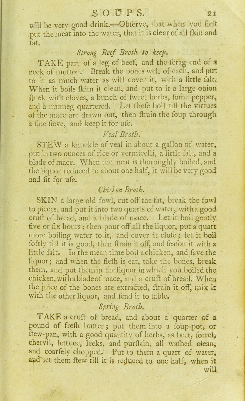 will be very good drink.—Obierve, that when you firft put the meat into the water, that it is clear of ail fkiri and fat. Strong Beef Broth to keep. TAKE part of a leg of beef, and the ferag end of a neck of mutton. Break the bones well of each, and put to it as much water as will cover it, with a little fait. When it boils (kirn it clean, and put to it a large onion ftue'k with cloves, a bunch of lweet herbs, fome pepper, and a nutmeg quartered. , Let thefe boil till the virtues of the mace are drawn out, then drain the foup through a line lieve, and keep it for ufe. Veal Broth. STEW a knuckle of veal in about a gallon of water, put in two ounces of rice or vermicelli, a little fait, and a blade of mace. When the meat is thoroughly boiled, and the liquor reduced to about one half, it will be very good and fit for ufe. Chicken Broth. SKIN a large old fowl, cut off the fat, break the fowl to pieces, and put it into two quarts of water, with a good cruft of bread, and a blade of mace. Let it boil gently five or fix hours ; then pour off all the liquor, put a quart more boiling water to it, and cover it clofe; let it boil foftly till it is good, then ftrain it off, and feafon it with a little fait. In the mean time boil a chicken, and fave the liquor; and when the flefh is eat, take the bones, break them, and putthemin the liquor in which you boiled the chicken, with abladeof mace, and a cruft of bread. When the juice of the bones are extracted, ftrain it off, mix it with the other liquor, and fend it to table. Spring Broth. TAKE a cruft of bread, and about a quarter of a pound of frefti butter; put them into a foup-pot, or ftew-pan, with a good quantity of herbs, as beet, forrel, chervil, lettuce, leeks, and purflain, all wafhed clean, and coarfely chopped. Put to them a quart of water, and'let them ftew till it is reduced to one half, when it will