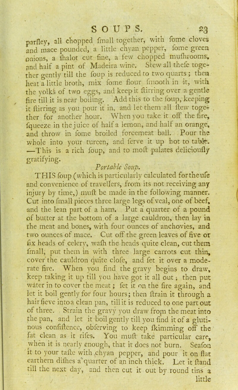 parfley, all chopped fmall together, with fome cloves and mace pounded, a little chyan pepper, fome green onions, a lhalot cut fine, a few chopped mufhrooms, and half a pint of Madeira wine. Stew all thefe toge- ther gently till the foup is reduced to two quarts; then heat a little broth, mix fome flour fmooth in it, with the yolkfc of two eggs, and keep it flirting over a gentle fire till it is near boiling. Add this to the foup;keeping it ftirring as you pour it in, and let them all flew toge-r , ther for another hour. When you take it off* the fire, fqueeze in the juice of half a lemon, and half an orange, and throw in fome broiled forcemeat ball. Pour the whole into your tureen, and ferve it up hot to table. —This is a rich foup, and to moft palates delicioufly gratifying. Portable Soup. THIS foup (which is particularly calculated fortheufe and convenience of travellers, from its not receiving any injury by time,) muft be made in the following manner. Cut into fmall pieces three large legs of veal, one of beef, and the lean part of a ham. Put a quarter of a pound of butter at the bottom of a large cauldron, then lay in the meat and bones, with four ounces of anchovies, and two ounces of mace. Cut off* the green leaves of five or fix heads of celery, wafh the heads quite clean, cut them fmall, put them in with three large carrots cut thin, cover the cauldron quite clofe, and fet it over a mode- rate fire. When you find the gravy begins to draw, keep taking it up till you have got it all out; then put wdter in to cover the meat; fet it on the fire again, and let it boil gently for four hours; then ftrain it through a hairfieve into a clean pan, till it is reduced to one part out of three. Strain the gravy you draw from the meat into the pan, and let it boil gently till you find it of a gluti- nous confiffencc, obferving to keep fkimming off* the fat clean as it rifes. You muft take particular care, when it is nearly enough, that it docs not burn. Seafon it to your taftc with chyan pepper, and pour it on flat earthern difhes a'quarter of an inch thick. Let it ftand till the next day, and then cut it out by round tins a little