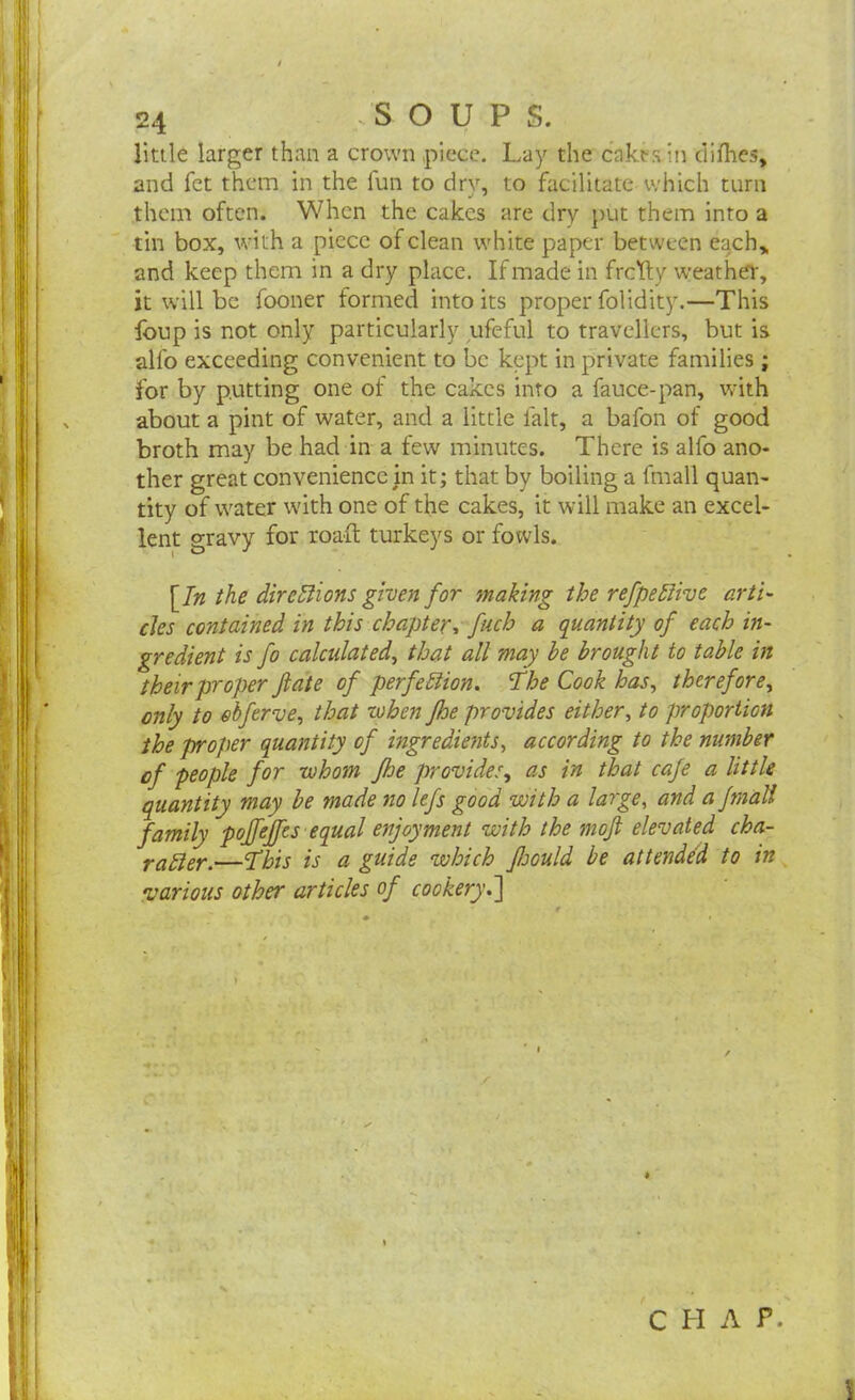 little larger than a crown piece. Lay the cake s in difhes, and let them in the fun to drv, to facilitate which turn them often. When the cakes are dry put them into a tin box, with a piece of clean white paper between each,, and keep them in a dry place. If made in frcYty weather, it will be fooner formed into its proper folidity.—This foup is not only particularly ufeful to travellers, but is alfo exceeding convenient to be kept in private families ; for by putting one of the cakes into a fauce-pan, with about a pint of water, and a little lalt, a bafon of good broth may be had in a few minutes. There is alfo ano- ther great convenience in it; that by boiling a fmall quan- tity of water with one of the cakes, it will make an excel- lent gravy for road: turkeys or fowls. [In the directions given for 'making the refpeftive arti- cles contained in this chapter, fuch a quantity of each in- gredient is fo calculated, that all may he brought to table in their proper fate of perfection. \The Cook has, therefore, only to ebferve, that when Jhe provides either, to proportion the proper quantity of ingredients, according to the number of people for whom Jhe provides, as in that cafe a little quantity may be made no lefs good with a large, and a fmall family pojfejfts equal enjoyment with the tnoft elevated cha- rafter.—‘This is a guide which fsould be attended to in various other articles of cookery.] CHAP.