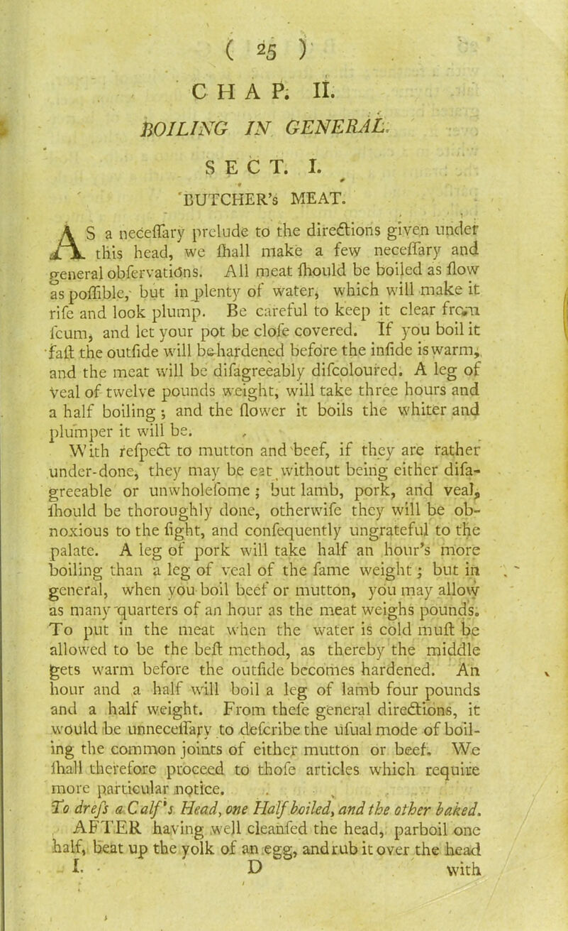 CHAP. II. WILING IN GENERAL, SECT. I. # ■9 'BUTCHER’S MEAT. AS a neceflary prelude to the directions given under this head, we fhall make a few necefifary and general obfervatitfns. All meat fhould be boiled as flow as poffiblc,- but in plenty of water, which will make it rife and look plump. Be careful to keep it clear from feum, and let your pot be clofe covered. If you boil it fait the outfide will behardened before the infide is warm, and the meat will be difagreeably difcoloured. A leg of Veal of twelve pounds weight, will take three hours and a half boiling •, and the flower it boils the whiter and plumper it will be. With refpeCt to mutton and'beef, if they are rather under-done, they may be eat without being either difa- greeable or unwholefome ; but lamb, pork, and veal, fhould be thoroughly done, otherwife they will be ob- noxious to the fight, and confequently ungrateful to the palate. A leg of pork will take half an hour’s more boiling than a leg of veal of the fame weight; but in general, when you boil beef or mutton, you may allow as many-quarters of an hour as the meat weighs pounds. To put in the meat when the water is cold muff be allowed to be the bell method, as thereby the middle gets warm before the outfide becomes hardened. An hour and a half will boil a leg of lamb four pounds and a half weight. From thefe general directions, it would be unneceflaj*y to deferibe the ufual mode of boil- ing the common joints of either mutton or beef. We fhall therefore proceed to thofe articles which require more particular nqtice. To drefs a Calf's Head, one Half boiled, and the other baked. AFTER having wejl cleanfed the head, parboil one half, beat up the yolk of an egg, and rub it over the head I. D with » i .