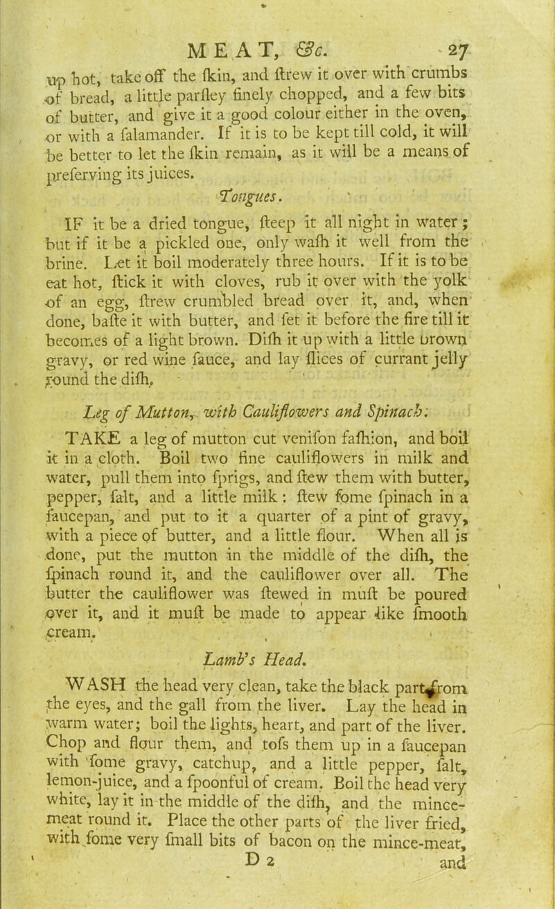 up hot, take off the fkin, and drew it over with crumbs of bread, a little parfley finely chopped, and a few bits of butter, and give it a good colour either in the oven, or with a falamander. If it is to be kept till cold, it will be better to let the fkin remain, as it will be a means of pjeferving its juices. Tongues. IF it be a dried tongue, deep it all night in water; but if it be a pickled one, only wafh it well from the brine. Let it boil moderately three hours. If it is to be eat hot, flick it with cloves, rub it over with the yolk of an egg, drew crumbled bread over it, and, when done, bafte it with butter, and fet it before the fire till it becomes of a light brown. Difh it up with a little Drown gravy, or red wine fauce, and lay flices of currant jelly ground the difh. Leg of Mutton, with Cauliflowers and Spinach; TAKE a leg of mutton cut venifon fafhion, and boil k in a cloth. Boil two fine cauliflowers in milk and water, pull them into fprigs, and dew them with butter, pepper, fait, and a little milk : dew feme fpinach in a faucepan, and put to it a quarter of a pint of gravy, with a piece of butter, and a little flour. When all is done, put the mutton in the middle of the difh, the fpinach round it, and the cauliflower over all. The butter the cauliflower was dewed in mud be poured over it, and it mud be made to appear 4ike fmooth (Cream. Lamb's Head. W ASH the head very clean, take the black part^rom the eyes, and the gall from the liver. Lay the head in warm water; boil the lights, heart, and part of the liver. Chop and flour them, and tofs them up in a faucepan with fome gravy, catchup, and a little pepper, fait, lemon-juice, and a fpoonful of cream. Boil the head very white, lay it in the middle of the difh, and the mince- meat round it. Place the other parts of the liver fried, with fome very fhiall bits of bacon on the mince-meat’ D 2 and 1