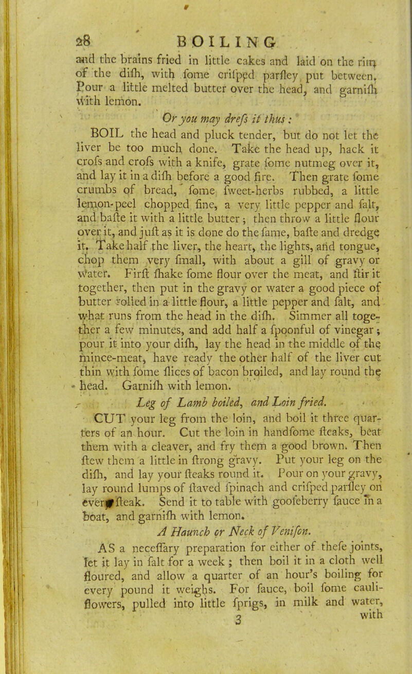 and the brains fried in little cakes and laid on the ritq of the difh, with fome crilpyd parfley put between. Pour a little melted butter over the head, and garnifli tilth lemon. Or you may drefs it thus: BOIL the head and pluck tender, but do not let the liver be too much, done. Take the head up, hack it crofs and crofs with a knife, grate lbmc nutmeg over it, and lay it in a difh before a good fire. Then grate fome crumbs of bread, fome fweet-herbs rubbed, a little lemon-peel chopped fine, a very little pepper and fait, and bafte it with a little butter ; then throw a little flour over it, and juft as it is done do the fame, bafte and dredge it. Take half the liver, the heart, the lights, arid tongue, chop them very fmall, with about a gill of gravy or water. Firfl fliake fome flour over the meat, and ftir it together, then put in the gravy or water a good piece of butter rolled in a little flour, a little pepper and fait, and what runs from the head in the difh. Simmer all toge- ther a few minutes, and add half a fpoonful of vinegar; pour it into your difh, lay the head in the middle of the mince-meat, have ready the other half of the liver cut thin with fome flices of bacon broiled, and lay round the - head. Gamilh with lemon. Leg of Lamb boiled, and Loin fried. CUT your leg from the loin, and boil it three quar- ters of an hour. Cut the loin in handfome fleaks, beat them with a cleaver, and fry them a good brown. Then flew them a little in flrong ghavy. Put your leg on the difh, and lay your fleaks round it. Pour on your gravy, lay round lumps of llaved lpinach and crifped parfley on evertffleak. Send it to table with gooleberry fiiuce m a boat, and garnifh with lemon. A Haunch or Neck of Venifon. AS a necefiary preparation for either of thefe joints, let it lay in fait for a week ; then boil it in a cloth well floured, and allow a quarter of an hour’s boiling for every pound it weighs. For fauce, boil fome cauli- flowers, pulled into little fprigs, in milk and water, o ' with