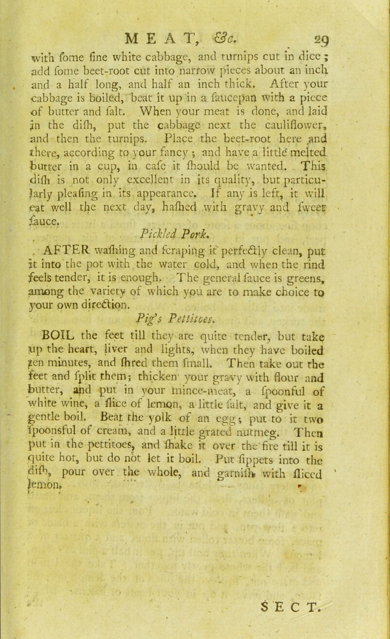 with fome fine white cabbage, and turnips cut in dice ; add fome beet-root cut into narrow pieces about an inch and a half long, and half an inch thick. After your cabbage is boiled, beat it up in a faucepan with a piece of butter and fait. When your meat is done, and laid jn the difh, put the cabbage next the cauliflower, and then the turnips. Place the beet-root here and there, according to your fancy *, and have a littld melted butter in a cup, in cafe it fhould be wanted. This difh is not only excellent in its quality, but particu- larly pleafing in its appearance. If any is left, it will eat well the next day, haflied with gravy and fivveet fauce. Pickled Pork« . AFTER washing and fcraping it perfe&ly clean, put it into the pot with the water cold, and when the rind feels tender, it is enough. The general fauce is greens, among the variety of which you are to make choice to your own direction. Pig's Pettitoes. BOIL the feet till they are quite tender, but take up the heart, liver and lights, when they have boiled jten minutes, and Ihred them fmall. Then take out the feet and fplit them; thicken1 your gravy with flour and butter, apd put in your mince-meat, a fpoonful of white wine, a flice of lemon, a little fait, and give it a gentle boil. Beat the yplk of an egg*, put to it two fpoonsful of cream, and a little grated nutmeg. Then put in the pettitoes, and fhake it over the fire till it is quite hot, but do not let it boil. Put fippets into the difh, pour over. the whole, and garniik with Diced Jemon. •- 1-1 SECT,