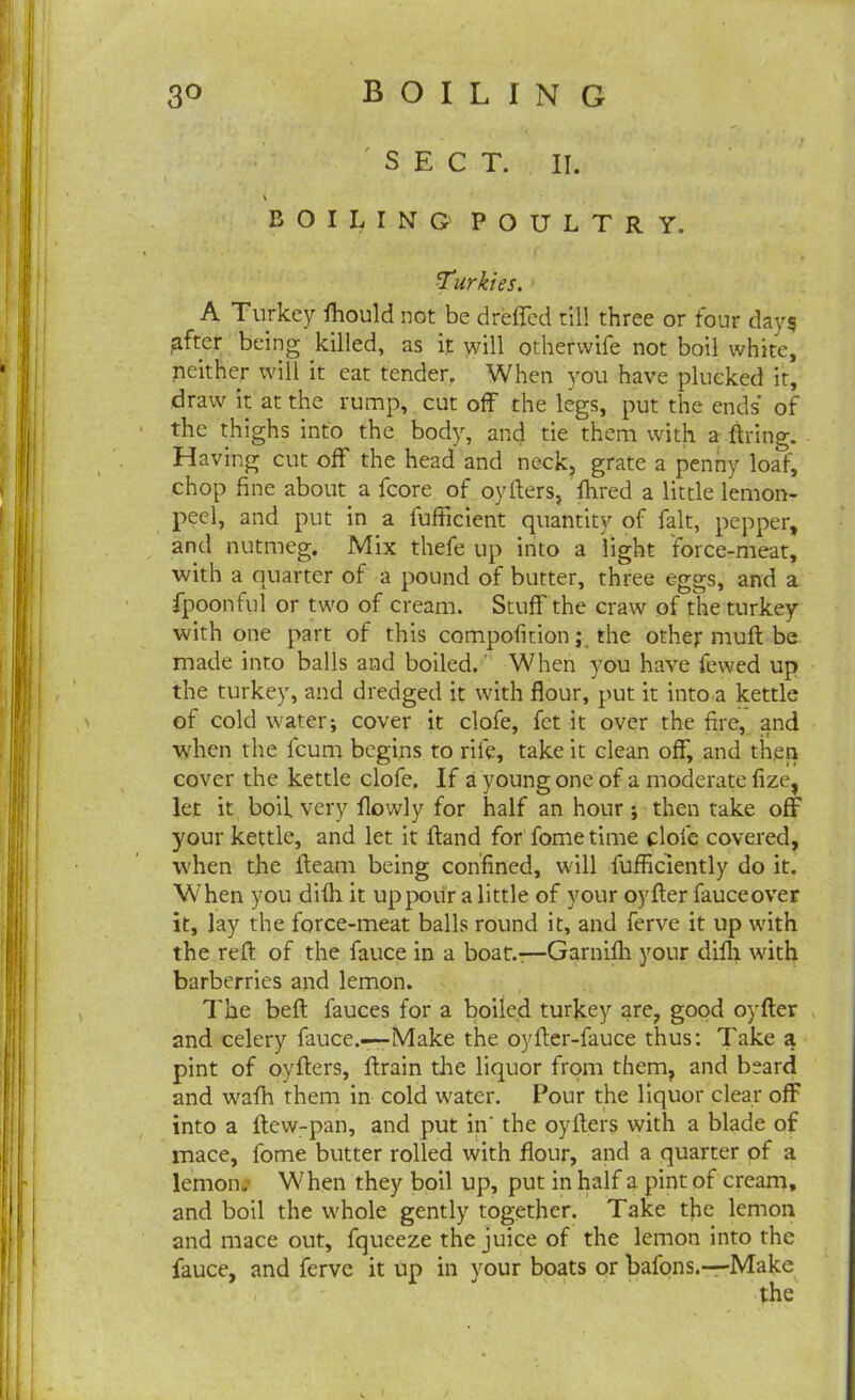 SECT. II. \ BOILING POULTRY. Turkies. A Turkey fhould not be dreffed till three or four days after being killed, as it will otherwife not boil white, neither will it eat tender. When you have plucked it, draw it at the rump, cut off the legs, put the ends’ of the thighs into the body, and tie them with a firing. Having cut off the head and neck, grate a penny loaf, chop fine about a fcore of oyflers, fhred a little lemon- peel, and put in a fufficient quantity of fait, pepper, and nutmeg. Mix thefe up into a light force-meat, with a quarter of a pound of butter, three eggs, and a fpoonful or two of cream. Stuff the craw of the turkey with one part of this compofition; the other mufl be made into balls and boiled. When you have fewed up the turkey, and dredged it with flour, put it into a kettle of cold water; cover it clofe, fet it over the fire, and when the fcum begins to rife, take it clean off, and then cover the kettle clofe. If a young one of a moderate fize, let it boil very flowly for half an hour ; then take off your kettle, and let it Hand for fome time clofe covered, when the fleam being confined, will fufficiently do it. When you difh it up pour a little of your oyfler fauceover it, lay the force-meat balls round it, and ferve it up with the reft of the fauce in a boat.-—Garnifh your difh with barberries and lemon. The befl fauces for a boiled turkey are, good oyfler and celery fauce.—Make the oyfler-fauce thus: Take a pint of oyflers, flrain die liquor from them, and beard and wafh them in cold water. Pour the liquor clear off into a flew-pan, and put in' the oyflers with a blade of mace, fome butter rolled with flour, and a quarter of a lemon. When they boil up, put in half a pint of cream, and boil the whole gently together. Take the lemon and mace out, fqueeze the juice of the lemon into the fauce, and ferve it up in your boats or bafons.—Make