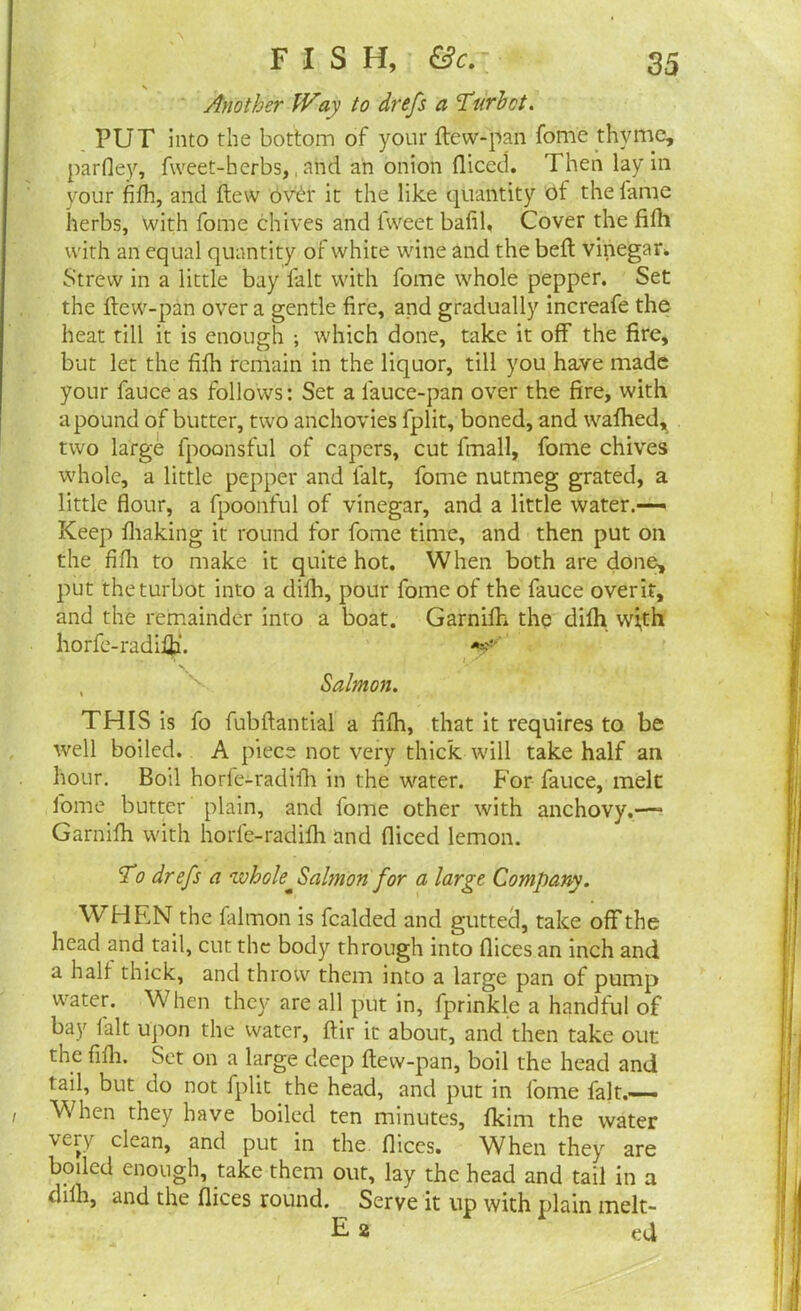 Another Way to drefs a Turbot. PUT into the bottom of your dew-pan fome thyme, pardey, fweet-herbs, and an onion diced. Then lay in your fifh, and flew over it the like quantity of the fame herbs, with fome chives and fweet bafil, Cover the fifh with an equal quantity of white wine and the bed vinegar. Strew in a little bay fait with fome whole pepper. Set the dew-pan over a gentle fire, and gradually increafe the heat till it is enough ; which done, take it off the fire, but let the fifh remain in the liquor, till you have made your fauce as follows: Set a lauce-pan over the fire, with a pound of butter, two anchovies fplit, boned, and wafhed, two large fpoonsful of capers, cut fmall, fome chives whole, a little pepper and fait, fome nutmeg grated, a little flour, a fpoonful of vinegar, and a little water.— Keep fliaking it round for fome time, and then put on the fifh to make it quite hot. When both are done, put the turbot into a difh, pour fome of the fauce overit, and the remainder into a boat. Garnifh the difh w;th horfe-radiiji. *f' , Salmon. THIS is fo fubdantial a fifh, that it requires to be well boiled. A piece not very thick will take half an hour. Boil horle-radifh in the water. For fauce, melt fome butter plain, and fome other with anchovy.—» Garnifh with horle-radifh and fliced lemon. To drefs a whole^ Salmon for a large Company. WHEN the falmon is fcalded and gutted, take off the head and tail, cut the body through into dices an inch and a half thick, and throw them into a large pan of pump water. When they are all put in, fprinkle a handful of bay fait upon the water, dir it about, and then take out the fifh. Set on a large deep dew-pan, boil the head and tail, but do not fplit the head, and put in fome fait.—— When they have boiled ten minutes, fkim the water veiy clean, and put in the dices. When they are boiled enough, take them out, lay the head and tail in a dilh, and the dices round. Serve it up with plain melt- E2 ed