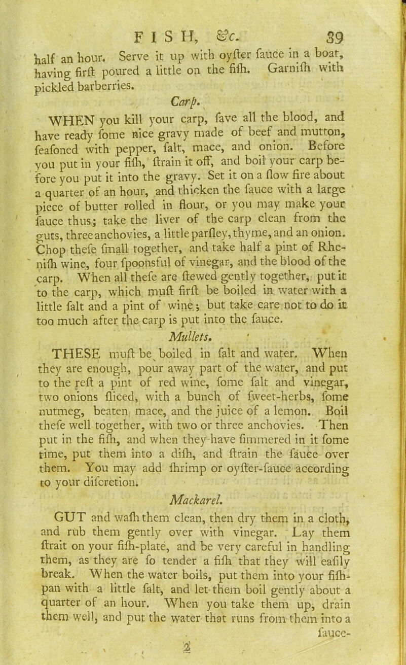 Kalf an hour. Serve it up with oyder fauce in a boat, having fird poured a little on the fifh. Garnifh with pickled barberries. Carp. WHEN you kill your carp, fave all the blood, and have ready Tome nice gravy made of beef and mutton, feafoned with pepper, fait, mace, and onion. Before you put in your filh, drain it off, and boil your carp be- fore you put it into the gravy. Set it on a flow fire about a quarter of an hour, and thicken the fauce with a large piece of butter rolled in flour, or you may make your fauce thus; take the liver of the carp clean from the guts, three anchovies, a little parfley, thyme, and an onion. Chop thefe fmall together, and take half a pint of Rhc- nifh wine, four fpoonsful of vinegar, and the blood of the carp. When all thefe are dewed gently together, put it to the carp, which mud fird be boiled in water with a little fait and a pint of wine; but take care not to do it too much after the carp is put into the fauce. Mullets. THESE mud be boiled in fait and water. When they are enough, pour away part of the water, and put to the red a pint of red wine, fome fait and vinegar, two onions diced, with a bunch of fweet-herbs, fome nutmeg, beaten mace, and the juice of a lemon. Bpil thefe well together, with two or three anchovies. Then put in the fifh, and when they have fimmered in it fome time, put them into a difh, and drain the fauce over them. You may add fhrimp or oyder-fauce according to your difcretion; Mackarel. GUT and wadi them clean, then dry them in a cloth, and rub them gently over with vinegar. Lay them drait on your fifh-plate, and be very careful in handling them, as they are fo tender a fifh that they will eafily break. When the water boils, put them into your fifli- pan with a little fait, and let them boil gently about a quarter of an hour. When you take them up, drain them well, and put the water that runs from them into a fauce- i