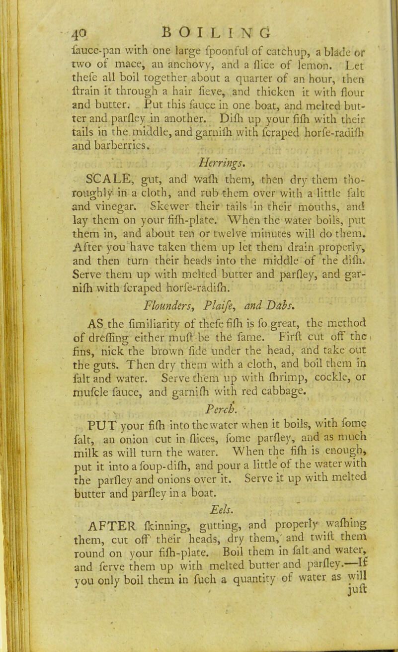 fauce-pan with one large fpoonful of catchup, a blade or two of mace, an anchovy, and a nice of lemon. Let thefe all boil together about a quarter of an hour, then ftrain it through a hair fieve, and thicken it with flour and butter. Put this fauce in one boat, and melted but- ter and parfley in another. Difli up your fifh with their tails in the middle, and garnilh with feraped horfe-radilh and barberries. Herrings. SCALE, gut, and \vafh them, then dry them tho- roughly in a cloth, and rub them over with a little fait and vinegar. Skewer their tails in their mouths, and lay them on your filh-plate. When the water boils, put them in, and about ten or twelve minutes will do them. After you have taken them up let them drain properly, and then turn their heads into the middle of the difli. Serve them up with melted butter and parfley, and gar- nilh with feraped horfe-radilh. Flounders, Plaife, and Dabs. AS the fimiliarity of thefe fifh is fo great, the method of drefling either muft'be the fame. Firlt cut off the fins, nick the brown fide under the head, and take out the guts. Then dry them with a cloth, and boil them in fait and water. Serve them up with fhrimp, cockle, or mufcle fauce, and garniIh with red cabbage. , Perch. PUT your fifh intothewater when it boils, with fome fait, an onion cut in flices, fome parfley, and as much milk as will turn the water. When the fifli is enough, put it into a foup-dilh, and pour a little of the water with the parfley and onions over it. Serve it up with melted butter and parfley in a boat. Eels. AFTER Ikinning, gutting, and properly wafhing them, cut off thesir heads, dry them,' and twill them round on your filh-plate. Boil them in fait and watei, and ferve them up with melted butter and parfley. -If you only boil them in fucli a quantity of water as will J ' ' juft