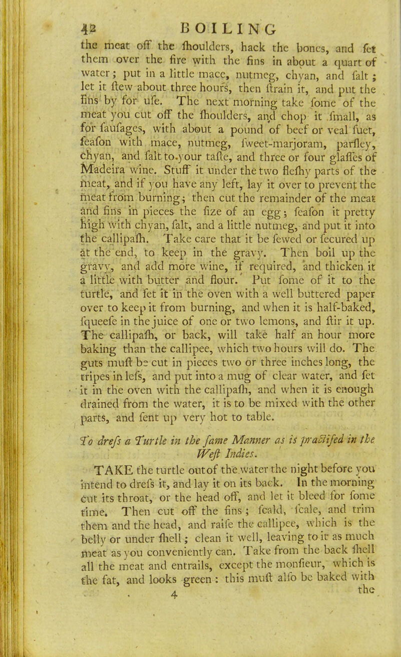 the meat off the fhouldcrs, hack the bones, and fet them over the fire with the fins in about a quart of water; put in a little mace, nutmeg, chyan, and fait ; let it flew about three hours, then ftrain it, and put the fins by for ufe. The next morning take fome of the meat you cut off the fhoulders, and chop it fmall, as for faufages, with about a pound of beef or veal fuet, feafon with mace, nutmeg, fweet-marjoram, parfley, chyan, and fait to.your tafte, and three or four glafles of Madeira wine. Stuff it under the two flefhy parts of the fneat, and if you have any left, lay it over to prevent the meat from burning; then cut the remainder of the meat and fins in pieces the fize of an egg; feafon it pretty high with chyan, fait, and a little nutmeg, and put it into the callipafh. Take care that it be fewed or fecured up at the end, to keep in the gravy. Then boil up the gravy, and add more wine, if required, and thicken it a little with butter and flour. Put fome of it to the turtle, and fet it in the oven with a well buttered paper over to keep it from burning, and when it is half-baked, lqueefe in the juice of one or two lemons, and ftir it up. The callipafh, or back, will take half an hour more baking than the callipee, which two hours will do. The guts muft be cut in pieces two or three inches long, the tripes in lefs, and put into a mug of clear water, and fet it in the oven with the callipafh, and when it is enough drained from the water, it is to be mixed with the other parts, and fent up very hot to table. To drefs a Turtle in the fame Manner as is Jrraciifed in the IVeJi Indies. TAKE the turtle outof the water the night before you intend to drefs it, and lay it on its back. In the morning Cut its throat, or the head off', and let it Weed for fome time. Then cut off the fins; leald, Icale, and trim them and the head, and raile the callipee, which is the belly or under fliell; clean it well, leaving to it as much meat as you conveniently can. Take from the back fliell all the meat and entrails, except the monfieur, which is the fat, and looks green : this muft alio be baked with