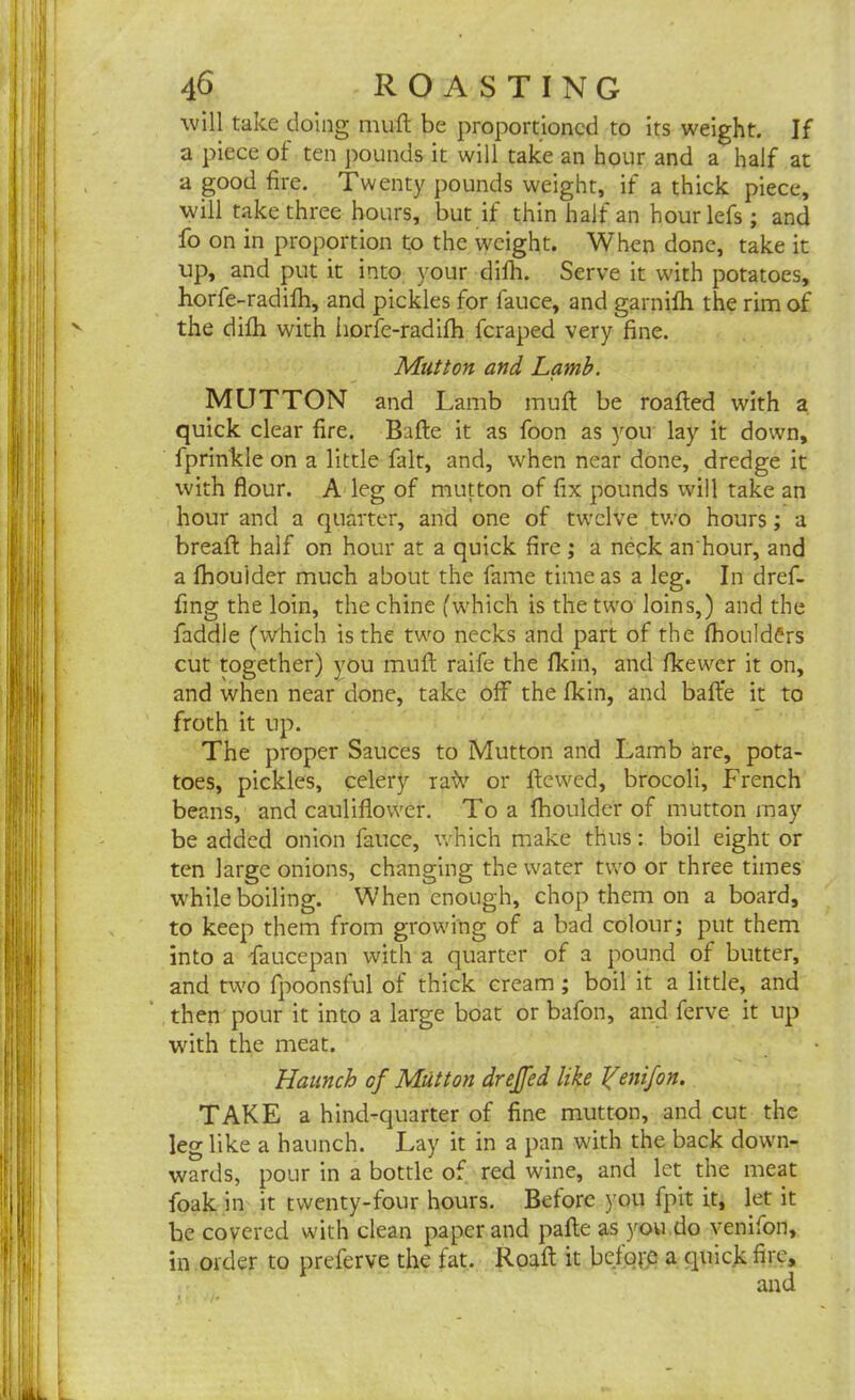 will take doing muft be proportioned to its weight. If a piece of ten pounds it will take an hour and a half at a good fire. Twenty pounds weight, if a thick piece, will take three hours, but if thin half an hourlefs ; and fo on in proportion to the weight. When done, take it up, and put it into your difh. Serve it with potatoes, horfe-radifh, and pickles for lauce, and garnifh the rim of the difh with horfe-radifh feraped very fine. Mutton and Lamb. MUTTON and Lamb mull be roafted with a quick clear fire. Bafte it as foon as you lay it down, fprinkle on a little fait, and, when near done, dredge it with flour. A leg of mutton of fix pounds will take an hour and a quarter, and one of twelve two hours; a bread: half on hour at a quick fire ; a neck an'hour, and a fhouider much about the fame time as a leg. In dref- flng the loin, the chine (which is the two loins,) and the faddie (which is the two necks and part of the fhouldCrs cut together) you muft raife the flcin, and fkewer it on, and when near done, take off the fkin, and bafte it to froth it up. The proper Sauces to Mutton and Lamb are, pota- toes, pickles, celery rafr or ftewed, brocoli, French beans, and cauliflower. To a fhouider of mutton may be added onion fauce, which make thus: boil eight or ten large onions, changing the water two or three times while boiling. When enough, chop them on a board, to keep them from growing of a bad colour; put them into a Fauce pan with a quarter of a pound of butter, and two fpoonsful of thick cream ; boil it a little, and then pour it into a large boat or bafon, and ferve it up with the meat. Haunch of Mutton dreffed like Yenifon. TAKE a hind-quarter of fine mutton, and cut the leg like a haunch. Lay it in a pan with the back down- wards, pour in a bottle of red wine, and let the meat foak in it twenty-four hours. Before you fpit it, let it be covered with clean paper and pafle as you do venifon, in order to preferve the fat. Roaft it before a quick fire, and