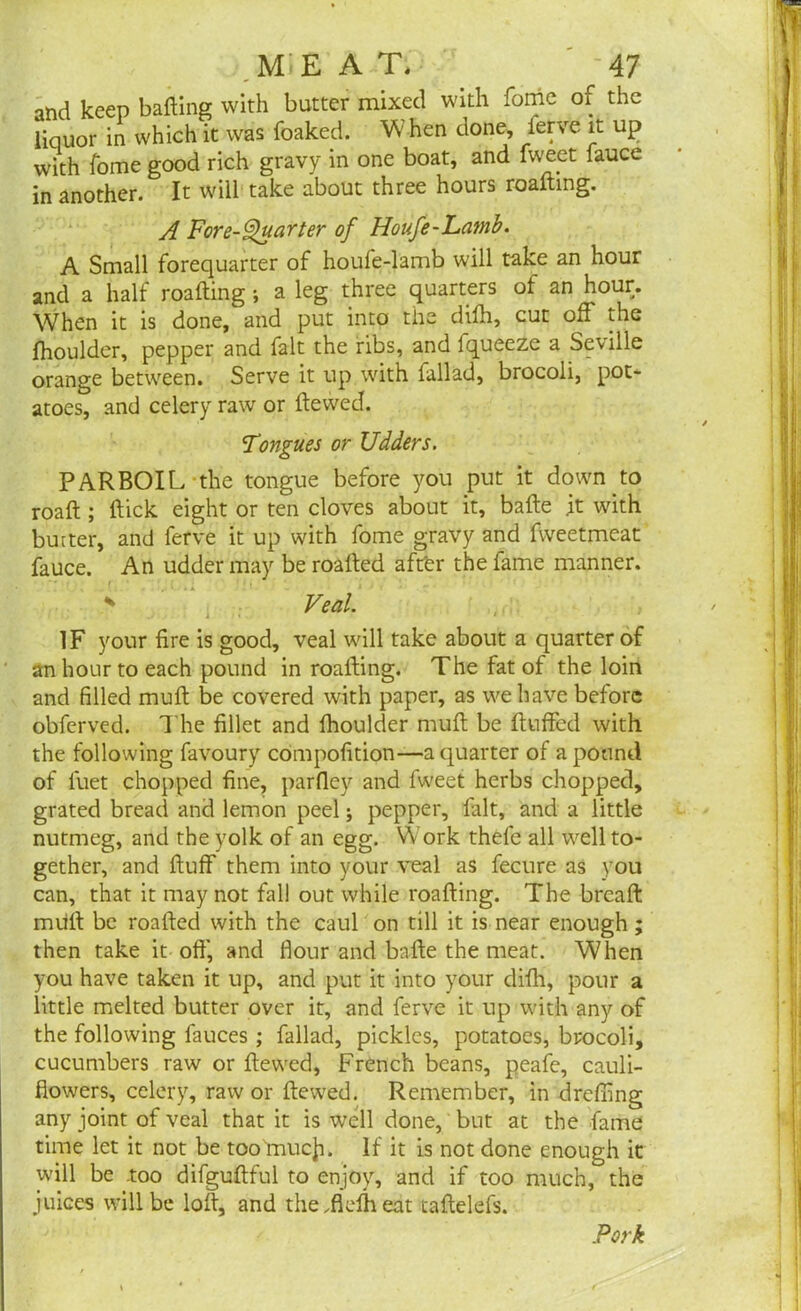 and keep baiting with butter mixed with fome of the liquor in which it was foaked. Vv hen done, ferve it up with fome good rich gravy in one boat, and fweet fauce in another. It will take about three hours roafting. A Fore-Quarter of Houfe-Lamb. A Small forequarter of houfe-lamb will take an hour and a half roalting ; a leg three quarters of an hour. When it is done, and put into the dilh, cut off the fhoulder, pepper and fait the ribs, and fqueeze a Seville orange between. Serve it up. with lallad, brocoli, pot- atoes, and celery raw or ftewed. Tongues or Udders. PARBOIL the tongue before you put it down to roalt; Itick eight or ten cloves about it, bade it with butter, and ferve it up with fome gravy and fweetmeat fauce. An udder may be roafted after the fame manner. $ Veal. IF your fire is good, veal will take about a quarter of an hour to each pound in roalting. The fat of the loin and filled mult be covered with paper, as we have before obferved. The fillet and fhoulder mult be fluffed with the following favoury compofition—a quarter of a pound of fuet chopped fine, parfley and fweet herbs chopped, grated bread and lemon peel; pepper, fait, and a little nutmeg, and the yolk of an egg. Work thefe all well to- gether, and fluff them into your veal as fecure as you can, that it may not fall out while roalting. The breaft mult be roafted with the caul on till it is near enough; then take it oft', and flour and balte the meat. When you have taken it up, and put it into your dilh, pour a little melted butter over it, and ferve it up with any of the following fauces; fallad, pickles, potatoes, brocoli, cucumbers raw or ftewed, French beans, peafe, cauli- flowers, celery, raw or ftewed. Remember, in drcffing any joint of veal that it is well done, but at the fame time let it not be too much. If it is not done enough it will be .too difguftful to enjoy, and if too much, the juices will be loft, and theftklheat taftelefs. Pork