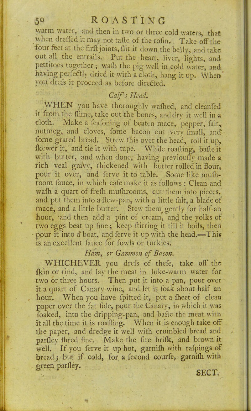 warm water, and then in two or three cold waters, that when dreffed it may not tafte of the rofin. Take off the four feet at the firff joints, flic it down the belly, and take out all the entrails. Put the heart, liver, lights, and pettitoes together ; waff the pig well in cold water, and having perfectly dried it with a cloth, hang it up. When you drefs it proceed as before directed. Calf’s Head. WHEN you have thoroughly waffed, and cleanfed it from the (lime, take out the bones, and dry it well in a cloth. Make a feafoning of beaten mace, pepper, fait, nutmeg, and cloves, fome bacon cut very fmall, and fome grated bread. Strew this over the head, roll it up, fkewer it, and tie it with tape. While roafting, bade it with butter, and when done, having previoufly made a rich veal gravy, thickened with butter rolled in flour, pour it over, and ferve it to table. Some like muff- room fauce, in which cafe make it as follows : Clean and waff a quart of frefh mufhrooms, cut them into pieces, and put them into a ftew-pan, with a little fait, a blade of mace, and a little butter. Stew thern^ gently for half-an hour, -and then add a pint of cream, and the yolks of two eggs beat up fine; keep flirting it till it boils, then ppur it in»to a* boat, and ferve it up with the head.—This is. an excellent fauce for fowls or turkies. Ham, or Gammon of Bacon. WHICHEVER. you drefs of thefe, take off the fkin or rind, and lay the meat in luke-warm water for two or three hours. Then put it into a pan, pour over it a quart of Canary wine, and let it l'oak about half an . hour. When you have fpitted it, put a ffeet of clean paper over the fat fide, pour the Canary, in which it was foaked, into the dripping-pan, and bafte the meat with it all the time it is roafting. When it is enough take off the paper, and dfedge it well with crumbled bread and parfley Aired fine. Make the fire brifk, and brown it well. If you ferve it up hot, garnifli with rafpings of bread; but if cold, for a fecond courfe, garnifli with green parfley.