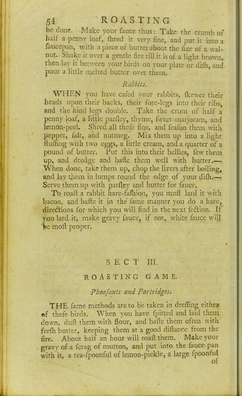 I be done. Make your fauce thus: Take the crumb of half a penny loaf, flared it very fine, and put it into a faucepan, with a piece of butter about the fize of a wal- nut. Shake it over a gentle fire till it is of a light brown, then lay it between your birds on your plate or diffi, and pour a little melted butter over them. Rabbits. WHEN you have cafed your rabbits, (kewer their heads upon their backs, their fore-legs into their ribs, and the hind legs double. Take the crum of half a - penny loaf, a little parfley, thyme, fwept-marjoram, and lem&n-peel. Shred all thefe fipe, and feafon them with pepper, fait, and nutmeg. Mix them up into a light fluffing with two eggs, a little cream, and a quarter of a pound of butter. Put this into their bellies, few them up, and dredge and bafte them well with butter.—• When done, take them up, chop the livers after boiling, and lay them in lumps round the edge of your diffi.—- Serve them up with parfley and butter for fauce. To roaft a rabbit hare-fafbiqn, you muft lard it with bacon, and bafte it in the fame manner you do a hare, directions for which you will find in the next fedtion. If you lard it, make gravy fauce, if not, white fauce wij} fee moll proper. SECT III. ROASTING GAME. Pbeafants and Partridges. THE fame methods are to be taken in dreffing either ©f thefe birds. When you have fpitted and laid them down, duft them with flour, and bafle them often with freffi butter, keeping them at a good diftance from the fire. About half an hour will roaft: them. Make your gravy of a ferag of mutton, and put into the fauce-pan with it, a tea-fpoonful of lemon-pickle, a large fpoontul of