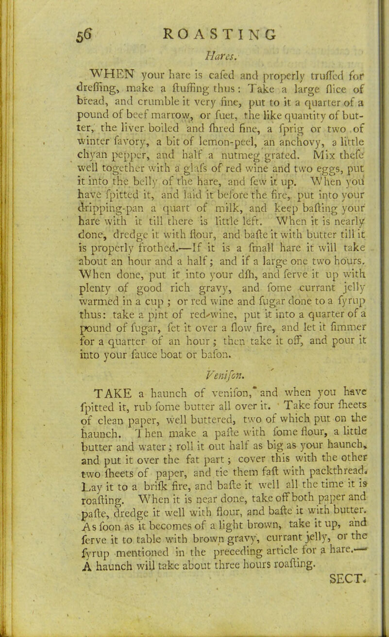 Hares. WHEN your hare is cafed and properly truffled for dreffing, make a fluffing thus: Take a large flice of bread, and crumble it very fine, put to it a quarter of a pound of beef marrow, or fuet, the like quantity of but- ter, the liver boiled and fhred fine, a fprig or two of winter favory, a bit of lemon-peel, an anchovy, a little chyan pepper, and half a nutmeg grated. Mix thefe well together with a glafs of red wine and two eggs, put it into the belly of the hare, and few it up. When you have fpitted it, and laid it before the fire, put into your dripping-pan a quart of milk, and keep bafling your hare with it till there is little left. When it is nearly done, dredge it with flour, and bade it with butter till it is properly frothed.—If it is a fmall hare it will take about an hour and a half; and if a large one two hours. When done, put if into your dfh, and ferve it up with plenty of good rich gravy, and fome currant jelly warmed in a cup ; or red wine and fugar done to a fyrup thus: take a pint of red^wine, put it into a quarter of a pound of fugar, fet it over a flow fire, and let it fimmer for a quarter of an hour; then take it off, and pour it into your fauce boat or bafon. Venifon. TAKE a haunch of venifon,* and when you have fpitted it, rub fome butter all over it. ' Take four fheets of clean paper, well buttered, two of which put on the haunch. 1 hen make a pafte with fome flour, a little butter and water; roll it out half as big as your haunch, and put it over the fat part; cover this with the other two fheets of paper, and tie them faff with packthread* Lay it to a brifk fire, and bade it well all the time it is roading. When it is near done, take off both paper and pade, dredge it well with flour, and bade it with butter. As foon as it becomes of a light brown, take it up, and ferve it to table with brown gravy, currant jelly, or the fyrup mentioned in the preceding article for a hare.—« A haunch will take about three hours roading.