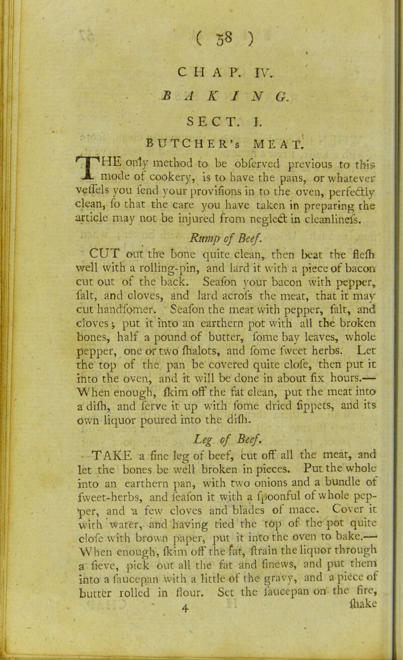 ( 38 ) * C H A P. IV. B A K I N G. SECT. I. BUTCHER’S MEAT. THE only method to be obferved previous to this mode of cookery, is to have the pans, or whatever veffels you fend your provifions in to the oven, perfectly clean, fo that the care you have taken in preparing the article may not be injured from negledt in clcanlinefs. Rtimp of Beef. CUT out the bone quite clean, then beat the flefh well with a rolling-pin, and lard it with a piece of bacon cut out of the back. Seafon your bacon with pepper, fait, and cloves, and lard acrofs the meat, that it may cut handfomer. Seafon the meat with pepper, fait, and cloves put it into an earthern pot with all the broken bones, half a pound of butter, fome bay leaves, whole pepper, one or two fhalots, and fome fweet herbs. Let the top of the pan be covered quite clofe, then put it into the oven, and it will be done in about fix hours.— When enough, fkim off the fat clean, put the meat into a difh, and ferve it up with fome dried lippets, and its own liquor poured into the difh. Leg of Beef. TAKE a fine leg of beef, cut off all the meat, and let the bones be well broken in pieces. Put the whole into an earthern pan, with two onions and a bundle ot fweet-herbs, and fealon it with a fpoonful of whole pep- per, and ‘a few cloves and blades of mace. Cover it with water, and having tied the top of the pot quite clofe with brown paper, put it into the oven to bake.— When enough, fkim off the fat, drain the liquor through a fieve, pick out all the fat and finews, and put them into a faucepan with a little of the gravy, and a piece of buttfcr rolled in Hour. Set the faucepan on the fire, a fliake