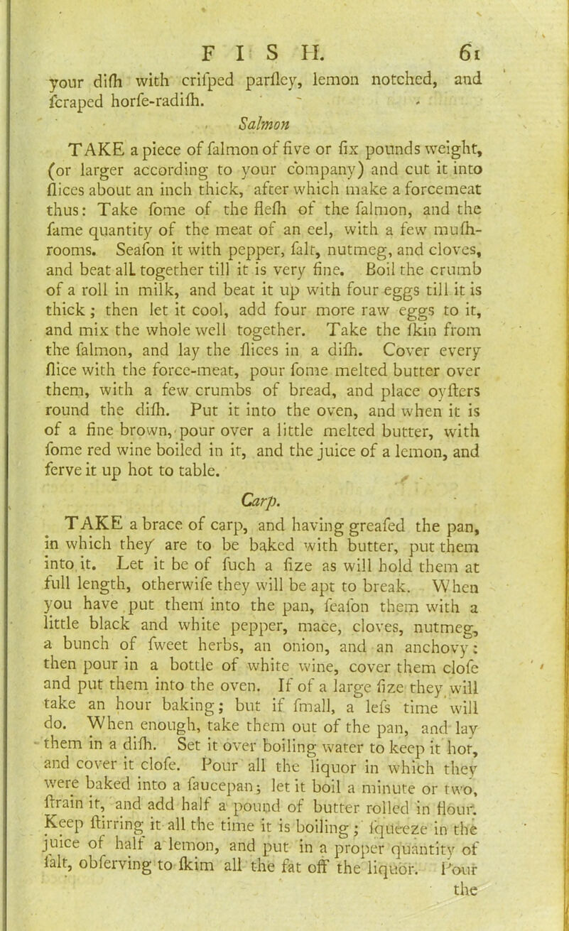 your difh with crifped parfley, lemon notched, and fcraped horfe-radifh. Salmon TAKE a piece of falmon of five or fix pounds weight, (or larger according to your company) and cut it into fliccs about an inch thick, after which make a forcemeat thus: Take fome of the flefii ol the falmon, and the fame quantity of the meat of an eel, with a few mufh- rooms. Seafon it with pepper, fait, nutmeg, and cloves, and beat alL together till it is very fine. Boil the crumb of a roll in milk, and beat it up with four eggs till it is thick ; then let it cool, add four more raw eggs to it, and mix the whole well together. Take the Ikin from the falmon, and lay the fiices in a dilh. Cover every flice with the force-meat, pour fome melted butter over them, with a few crumbs of bread, and place oyfters round the dilh. Put it into the oven, and when it is of a fine brown, pour over a little melted butter, with fome red wine boiled in it, and the juice of a lemon, and ferve it up hot to table. Carp. TAKE a brace of carp, and having greafed the pan, in which they' are to be baked with butter, put them into it. Let it be of fuch a fize as will hold them at full length, otherwife they will be apt to break. When you have put them into the pan, fealon them with a little black and white pepper, mace, cloves, nutmeg, a bunch of fweet herbs, an onion, and an anchovy: then pour in a bottle of white wine, cover them clofe and put them into the oven. It ot a large fize they will take an hour baking; but if fmall, a lefs time will do. When enough, take them out of the pan, and lay them in a difh. Set it over boiling water to keep it hot, and cover it clofe. Pour all the liquor in which they were baked into a faucepan; let it boil a minute or two, firain it, and add halt a pound of butter rolled in Hour. Keep ftirring it all the time it is boiling ; iqueeze in the juice of^ half a lemon, and put in a proper quantity of ialt, obferving to fkirn all the fat off the liquor. Pour the